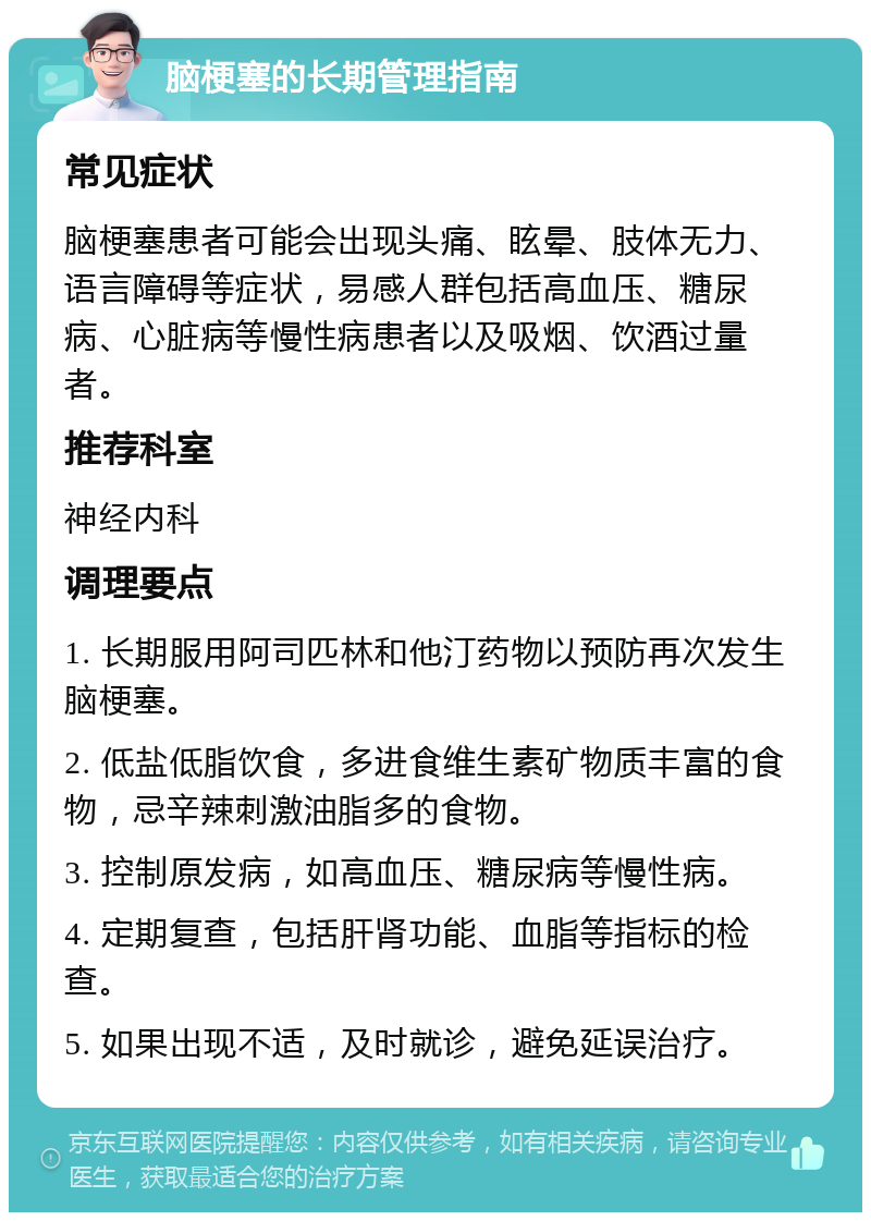 脑梗塞的长期管理指南 常见症状 脑梗塞患者可能会出现头痛、眩晕、肢体无力、语言障碍等症状，易感人群包括高血压、糖尿病、心脏病等慢性病患者以及吸烟、饮酒过量者。 推荐科室 神经内科 调理要点 1. 长期服用阿司匹林和他汀药物以预防再次发生脑梗塞。 2. 低盐低脂饮食，多进食维生素矿物质丰富的食物，忌辛辣刺激油脂多的食物。 3. 控制原发病，如高血压、糖尿病等慢性病。 4. 定期复查，包括肝肾功能、血脂等指标的检查。 5. 如果出现不适，及时就诊，避免延误治疗。