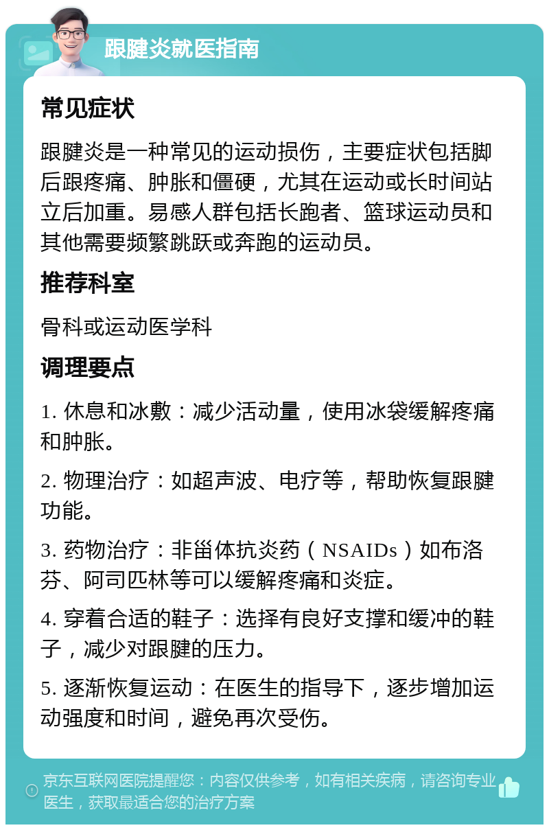 跟腱炎就医指南 常见症状 跟腱炎是一种常见的运动损伤，主要症状包括脚后跟疼痛、肿胀和僵硬，尤其在运动或长时间站立后加重。易感人群包括长跑者、篮球运动员和其他需要频繁跳跃或奔跑的运动员。 推荐科室 骨科或运动医学科 调理要点 1. 休息和冰敷：减少活动量，使用冰袋缓解疼痛和肿胀。 2. 物理治疗：如超声波、电疗等，帮助恢复跟腱功能。 3. 药物治疗：非甾体抗炎药（NSAIDs）如布洛芬、阿司匹林等可以缓解疼痛和炎症。 4. 穿着合适的鞋子：选择有良好支撑和缓冲的鞋子，减少对跟腱的压力。 5. 逐渐恢复运动：在医生的指导下，逐步增加运动强度和时间，避免再次受伤。