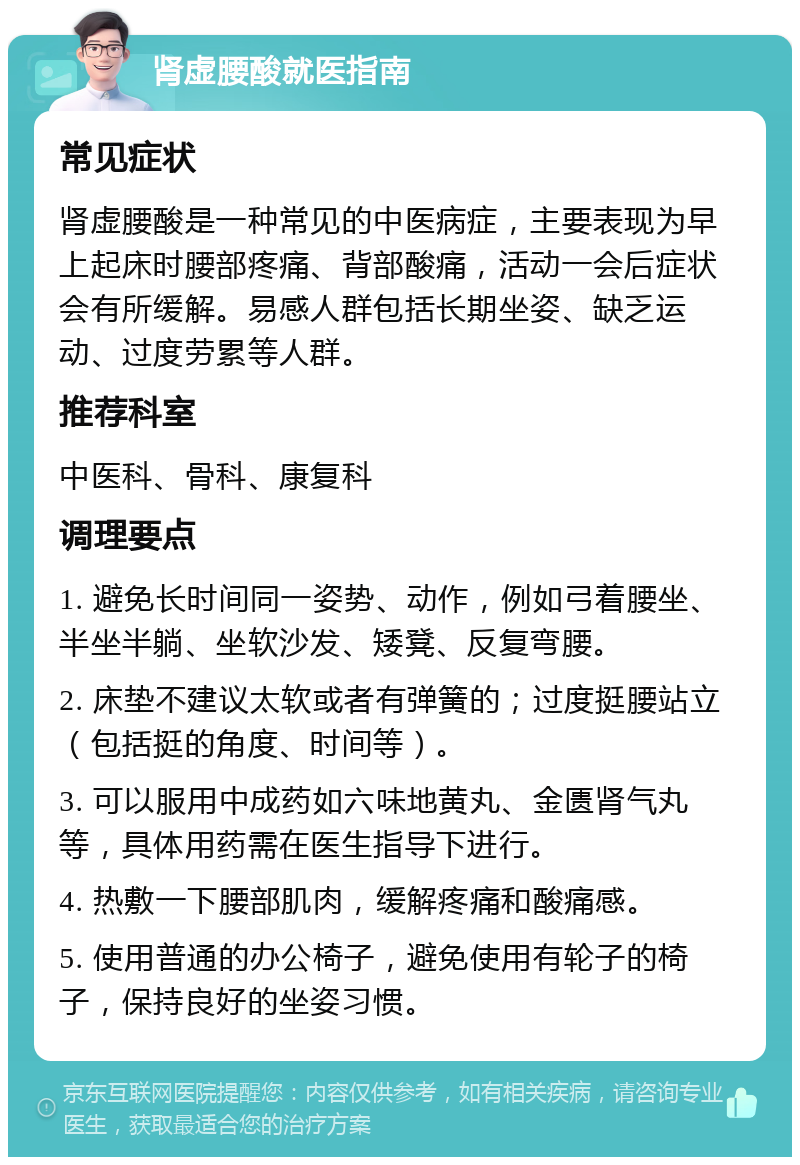 肾虚腰酸就医指南 常见症状 肾虚腰酸是一种常见的中医病症，主要表现为早上起床时腰部疼痛、背部酸痛，活动一会后症状会有所缓解。易感人群包括长期坐姿、缺乏运动、过度劳累等人群。 推荐科室 中医科、骨科、康复科 调理要点 1. 避免长时间同一姿势、动作，例如弓着腰坐、半坐半躺、坐软沙发、矮凳、反复弯腰。 2. 床垫不建议太软或者有弹簧的；过度挺腰站立（包括挺的角度、时间等）。 3. 可以服用中成药如六味地黄丸、金匮肾气丸等，具体用药需在医生指导下进行。 4. 热敷一下腰部肌肉，缓解疼痛和酸痛感。 5. 使用普通的办公椅子，避免使用有轮子的椅子，保持良好的坐姿习惯。