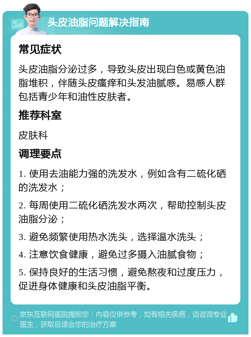 头皮油脂问题解决指南 常见症状 头皮油脂分泌过多，导致头皮出现白色或黄色油脂堆积，伴随头皮瘙痒和头发油腻感。易感人群包括青少年和油性皮肤者。 推荐科室 皮肤科 调理要点 1. 使用去油能力强的洗发水，例如含有二硫化硒的洗发水； 2. 每周使用二硫化硒洗发水两次，帮助控制头皮油脂分泌； 3. 避免频繁使用热水洗头，选择温水洗头； 4. 注意饮食健康，避免过多摄入油腻食物； 5. 保持良好的生活习惯，避免熬夜和过度压力，促进身体健康和头皮油脂平衡。