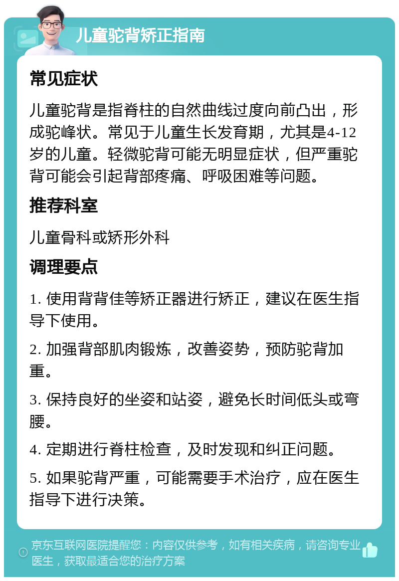 儿童驼背矫正指南 常见症状 儿童驼背是指脊柱的自然曲线过度向前凸出，形成驼峰状。常见于儿童生长发育期，尤其是4-12岁的儿童。轻微驼背可能无明显症状，但严重驼背可能会引起背部疼痛、呼吸困难等问题。 推荐科室 儿童骨科或矫形外科 调理要点 1. 使用背背佳等矫正器进行矫正，建议在医生指导下使用。 2. 加强背部肌肉锻炼，改善姿势，预防驼背加重。 3. 保持良好的坐姿和站姿，避免长时间低头或弯腰。 4. 定期进行脊柱检查，及时发现和纠正问题。 5. 如果驼背严重，可能需要手术治疗，应在医生指导下进行决策。