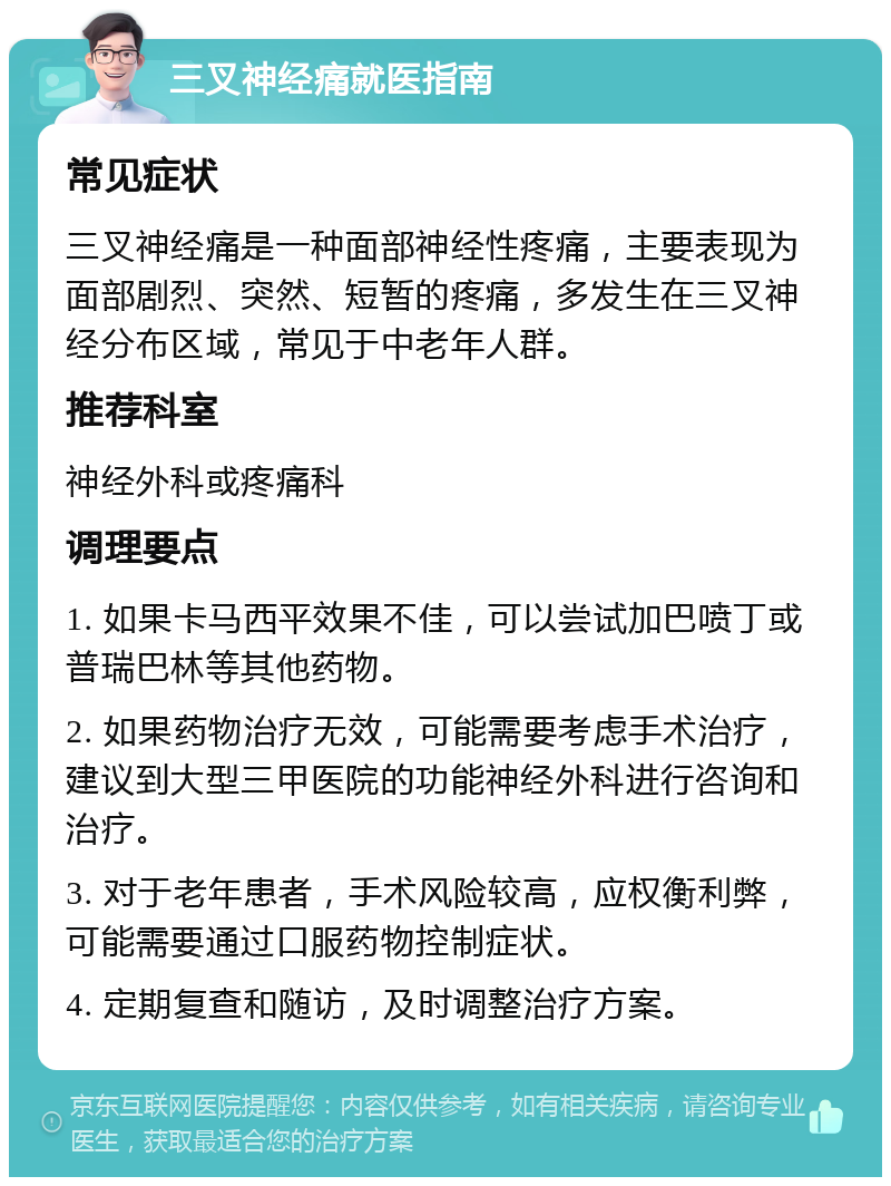 三叉神经痛就医指南 常见症状 三叉神经痛是一种面部神经性疼痛，主要表现为面部剧烈、突然、短暂的疼痛，多发生在三叉神经分布区域，常见于中老年人群。 推荐科室 神经外科或疼痛科 调理要点 1. 如果卡马西平效果不佳，可以尝试加巴喷丁或普瑞巴林等其他药物。 2. 如果药物治疗无效，可能需要考虑手术治疗，建议到大型三甲医院的功能神经外科进行咨询和治疗。 3. 对于老年患者，手术风险较高，应权衡利弊，可能需要通过口服药物控制症状。 4. 定期复查和随访，及时调整治疗方案。