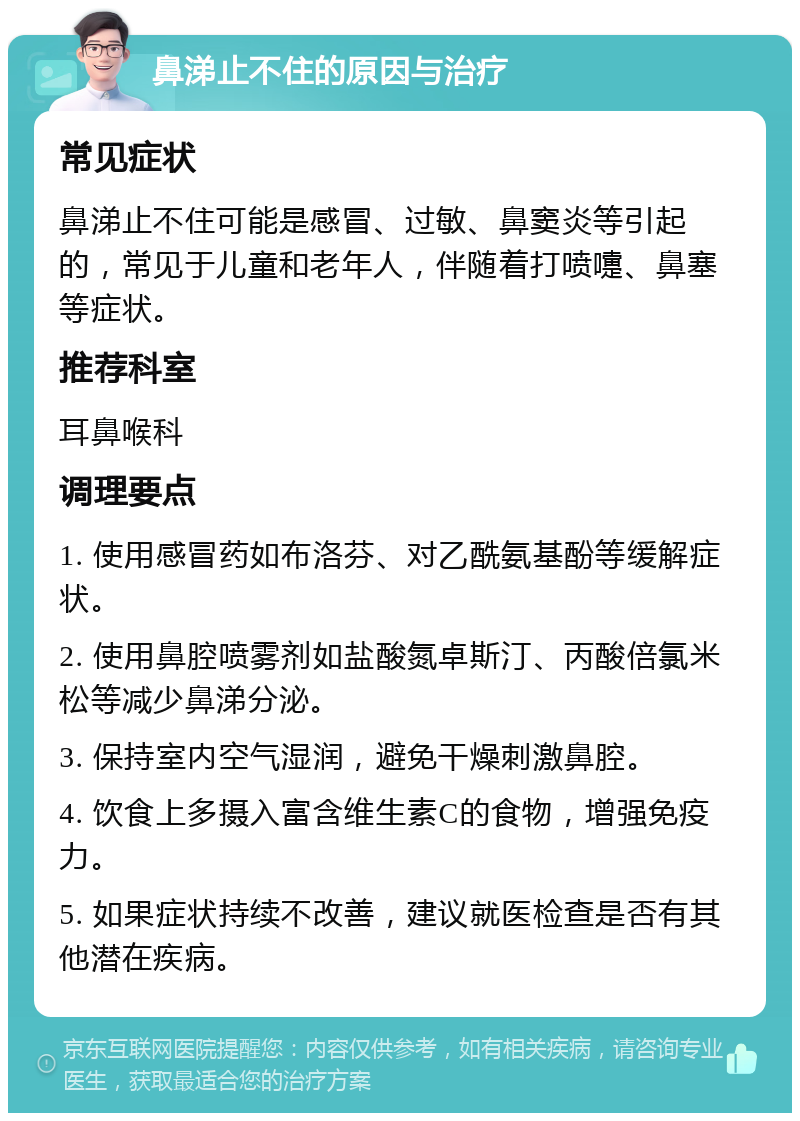 鼻涕止不住的原因与治疗 常见症状 鼻涕止不住可能是感冒、过敏、鼻窦炎等引起的，常见于儿童和老年人，伴随着打喷嚏、鼻塞等症状。 推荐科室 耳鼻喉科 调理要点 1. 使用感冒药如布洛芬、对乙酰氨基酚等缓解症状。 2. 使用鼻腔喷雾剂如盐酸氮卓斯汀、丙酸倍氯米松等减少鼻涕分泌。 3. 保持室内空气湿润，避免干燥刺激鼻腔。 4. 饮食上多摄入富含维生素C的食物，增强免疫力。 5. 如果症状持续不改善，建议就医检查是否有其他潜在疾病。