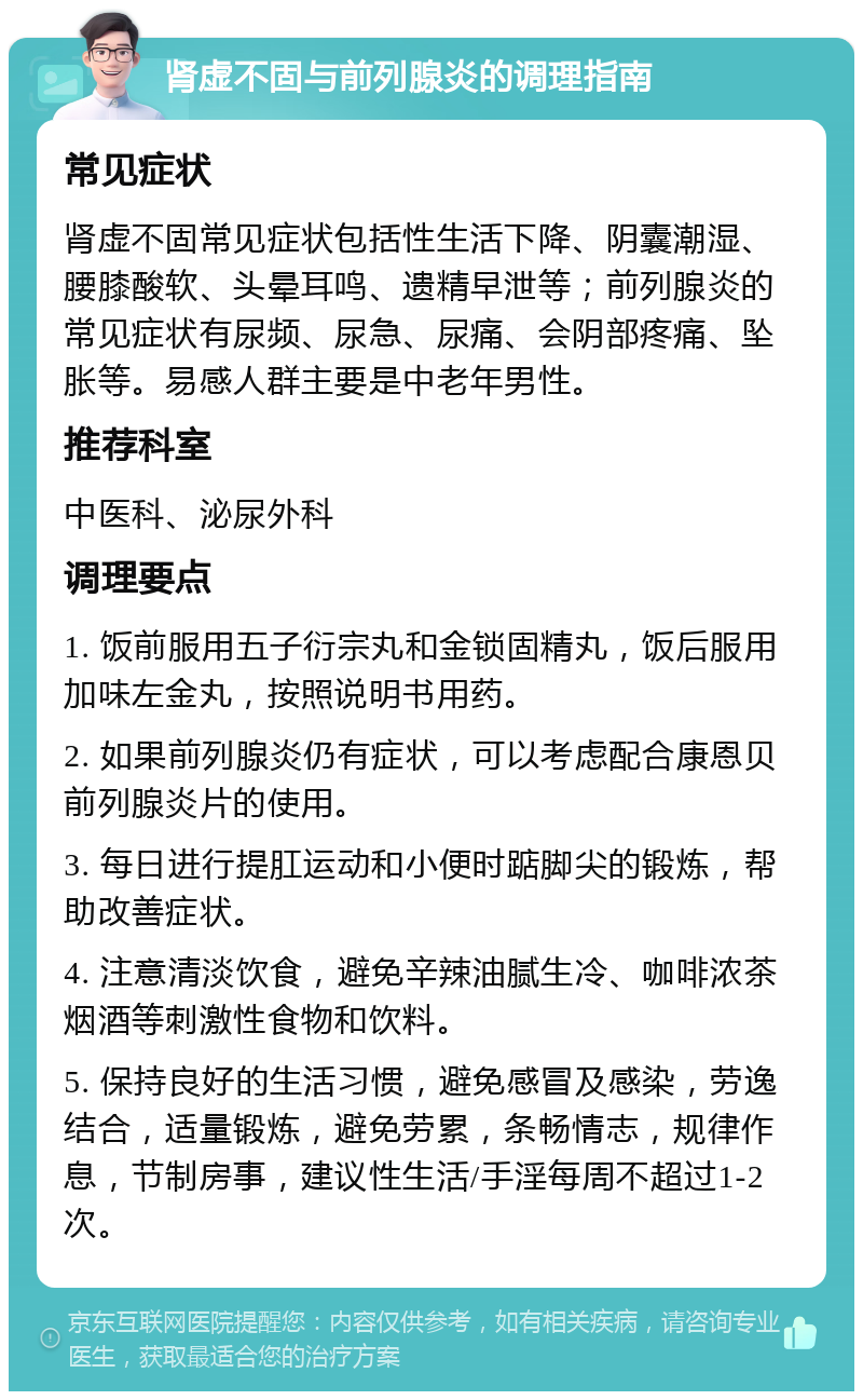 肾虚不固与前列腺炎的调理指南 常见症状 肾虚不固常见症状包括性生活下降、阴囊潮湿、腰膝酸软、头晕耳鸣、遗精早泄等；前列腺炎的常见症状有尿频、尿急、尿痛、会阴部疼痛、坠胀等。易感人群主要是中老年男性。 推荐科室 中医科、泌尿外科 调理要点 1. 饭前服用五子衍宗丸和金锁固精丸，饭后服用加味左金丸，按照说明书用药。 2. 如果前列腺炎仍有症状，可以考虑配合康恩贝前列腺炎片的使用。 3. 每日进行提肛运动和小便时踮脚尖的锻炼，帮助改善症状。 4. 注意清淡饮食，避免辛辣油腻生冷、咖啡浓茶烟酒等刺激性食物和饮料。 5. 保持良好的生活习惯，避免感冒及感染，劳逸结合，适量锻炼，避免劳累，条畅情志，规律作息，节制房事，建议性生活/手淫每周不超过1-2次。