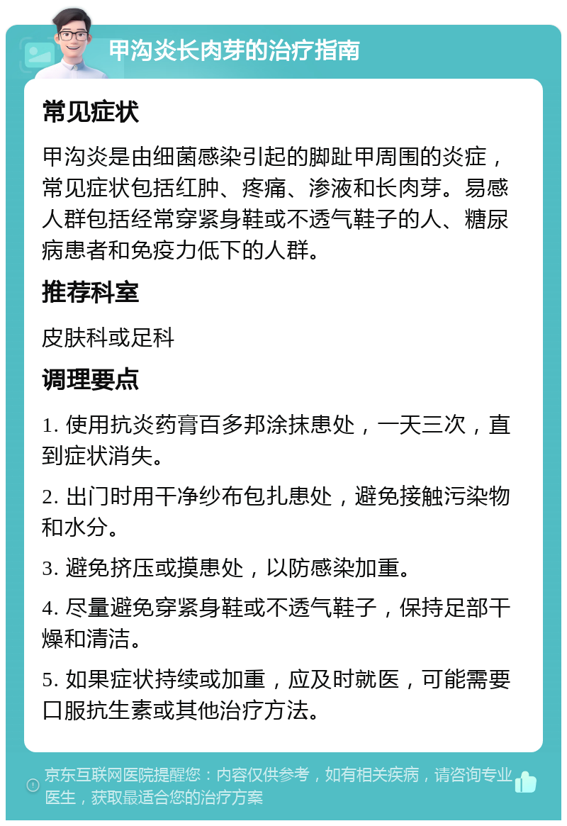 甲沟炎长肉芽的治疗指南 常见症状 甲沟炎是由细菌感染引起的脚趾甲周围的炎症，常见症状包括红肿、疼痛、渗液和长肉芽。易感人群包括经常穿紧身鞋或不透气鞋子的人、糖尿病患者和免疫力低下的人群。 推荐科室 皮肤科或足科 调理要点 1. 使用抗炎药膏百多邦涂抹患处，一天三次，直到症状消失。 2. 出门时用干净纱布包扎患处，避免接触污染物和水分。 3. 避免挤压或摸患处，以防感染加重。 4. 尽量避免穿紧身鞋或不透气鞋子，保持足部干燥和清洁。 5. 如果症状持续或加重，应及时就医，可能需要口服抗生素或其他治疗方法。