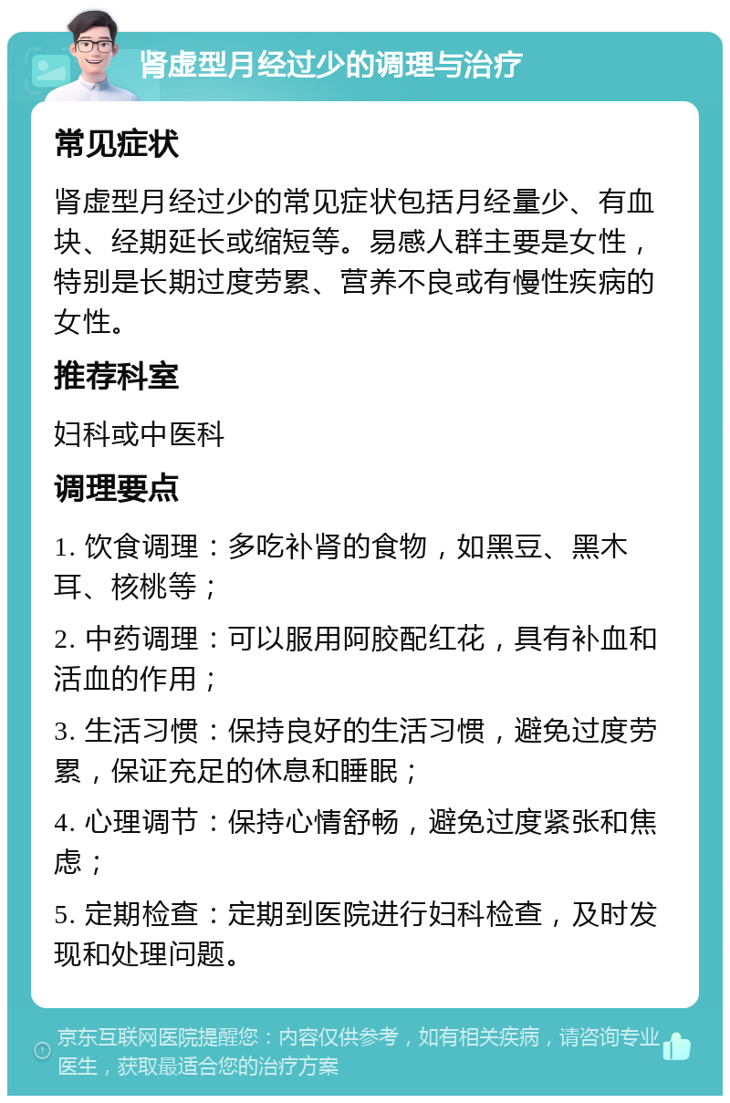 肾虚型月经过少的调理与治疗 常见症状 肾虚型月经过少的常见症状包括月经量少、有血块、经期延长或缩短等。易感人群主要是女性，特别是长期过度劳累、营养不良或有慢性疾病的女性。 推荐科室 妇科或中医科 调理要点 1. 饮食调理：多吃补肾的食物，如黑豆、黑木耳、核桃等； 2. 中药调理：可以服用阿胶配红花，具有补血和活血的作用； 3. 生活习惯：保持良好的生活习惯，避免过度劳累，保证充足的休息和睡眠； 4. 心理调节：保持心情舒畅，避免过度紧张和焦虑； 5. 定期检查：定期到医院进行妇科检查，及时发现和处理问题。