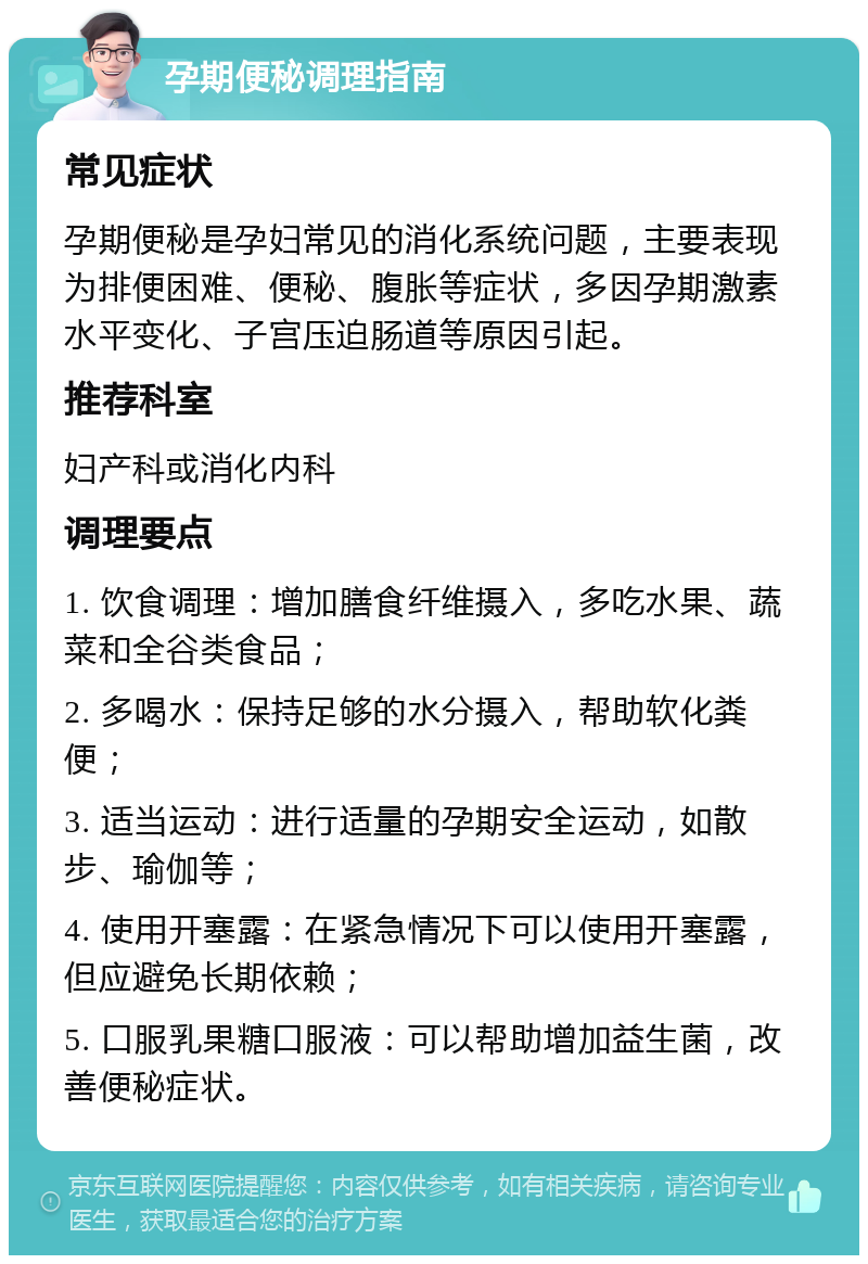 孕期便秘调理指南 常见症状 孕期便秘是孕妇常见的消化系统问题，主要表现为排便困难、便秘、腹胀等症状，多因孕期激素水平变化、子宫压迫肠道等原因引起。 推荐科室 妇产科或消化内科 调理要点 1. 饮食调理：增加膳食纤维摄入，多吃水果、蔬菜和全谷类食品； 2. 多喝水：保持足够的水分摄入，帮助软化粪便； 3. 适当运动：进行适量的孕期安全运动，如散步、瑜伽等； 4. 使用开塞露：在紧急情况下可以使用开塞露，但应避免长期依赖； 5. 口服乳果糖口服液：可以帮助增加益生菌，改善便秘症状。