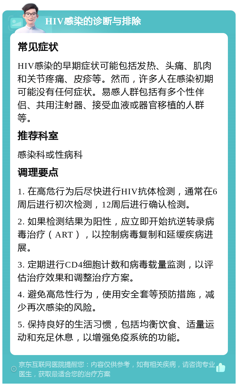 HIV感染的诊断与排除 常见症状 HIV感染的早期症状可能包括发热、头痛、肌肉和关节疼痛、皮疹等。然而，许多人在感染初期可能没有任何症状。易感人群包括有多个性伴侣、共用注射器、接受血液或器官移植的人群等。 推荐科室 感染科或性病科 调理要点 1. 在高危行为后尽快进行HIV抗体检测，通常在6周后进行初次检测，12周后进行确认检测。 2. 如果检测结果为阳性，应立即开始抗逆转录病毒治疗（ART），以控制病毒复制和延缓疾病进展。 3. 定期进行CD4细胞计数和病毒载量监测，以评估治疗效果和调整治疗方案。 4. 避免高危性行为，使用安全套等预防措施，减少再次感染的风险。 5. 保持良好的生活习惯，包括均衡饮食、适量运动和充足休息，以增强免疫系统的功能。