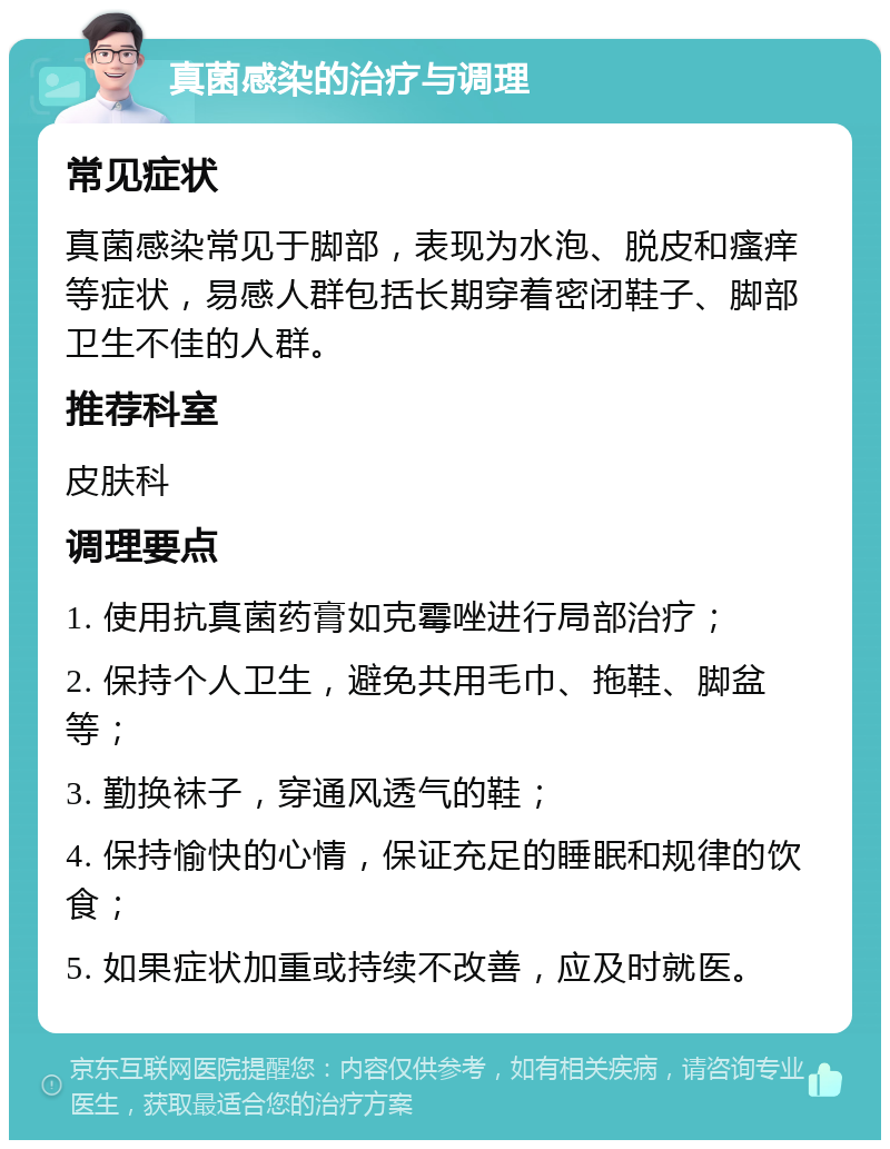 真菌感染的治疗与调理 常见症状 真菌感染常见于脚部，表现为水泡、脱皮和瘙痒等症状，易感人群包括长期穿着密闭鞋子、脚部卫生不佳的人群。 推荐科室 皮肤科 调理要点 1. 使用抗真菌药膏如克霉唑进行局部治疗； 2. 保持个人卫生，避免共用毛巾、拖鞋、脚盆等； 3. 勤换袜子，穿通风透气的鞋； 4. 保持愉快的心情，保证充足的睡眠和规律的饮食； 5. 如果症状加重或持续不改善，应及时就医。