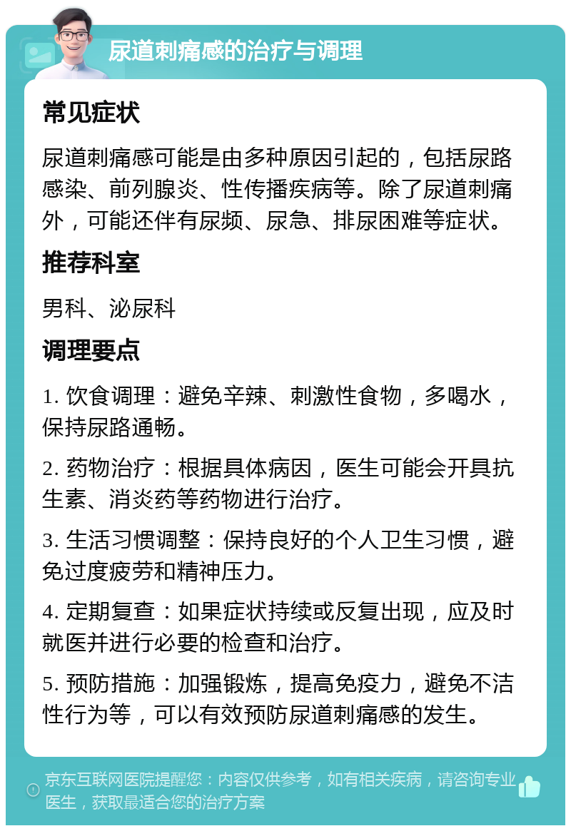 尿道刺痛感的治疗与调理 常见症状 尿道刺痛感可能是由多种原因引起的，包括尿路感染、前列腺炎、性传播疾病等。除了尿道刺痛外，可能还伴有尿频、尿急、排尿困难等症状。 推荐科室 男科、泌尿科 调理要点 1. 饮食调理：避免辛辣、刺激性食物，多喝水，保持尿路通畅。 2. 药物治疗：根据具体病因，医生可能会开具抗生素、消炎药等药物进行治疗。 3. 生活习惯调整：保持良好的个人卫生习惯，避免过度疲劳和精神压力。 4. 定期复查：如果症状持续或反复出现，应及时就医并进行必要的检查和治疗。 5. 预防措施：加强锻炼，提高免疫力，避免不洁性行为等，可以有效预防尿道刺痛感的发生。