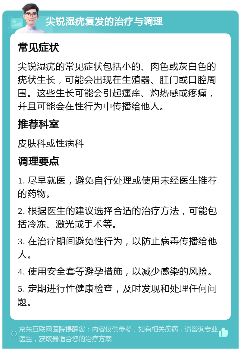 尖锐湿疣复发的治疗与调理 常见症状 尖锐湿疣的常见症状包括小的、肉色或灰白色的疣状生长，可能会出现在生殖器、肛门或口腔周围。这些生长可能会引起瘙痒、灼热感或疼痛，并且可能会在性行为中传播给他人。 推荐科室 皮肤科或性病科 调理要点 1. 尽早就医，避免自行处理或使用未经医生推荐的药物。 2. 根据医生的建议选择合适的治疗方法，可能包括冷冻、激光或手术等。 3. 在治疗期间避免性行为，以防止病毒传播给他人。 4. 使用安全套等避孕措施，以减少感染的风险。 5. 定期进行性健康检查，及时发现和处理任何问题。