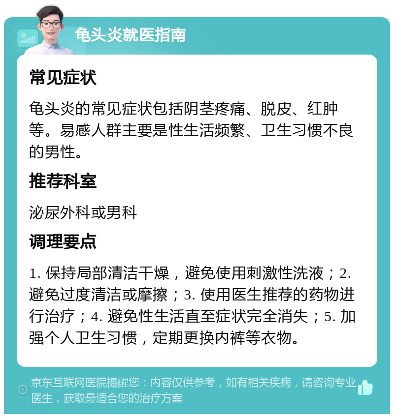 龟头炎就医指南 常见症状 龟头炎的常见症状包括阴茎疼痛、脱皮、红肿等。易感人群主要是性生活频繁、卫生习惯不良的男性。 推荐科室 泌尿外科或男科 调理要点 1. 保持局部清洁干燥，避免使用刺激性洗液；2. 避免过度清洁或摩擦；3. 使用医生推荐的药物进行治疗；4. 避免性生活直至症状完全消失；5. 加强个人卫生习惯，定期更换内裤等衣物。