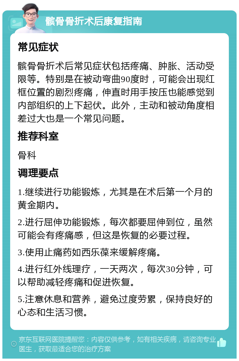 髌骨骨折术后康复指南 常见症状 髌骨骨折术后常见症状包括疼痛、肿胀、活动受限等。特别是在被动弯曲90度时，可能会出现红框位置的剧烈疼痛，伸直时用手按压也能感觉到内部组织的上下起伏。此外，主动和被动角度相差过大也是一个常见问题。 推荐科室 骨科 调理要点 1.继续进行功能锻炼，尤其是在术后第一个月的黄金期内。 2.进行屈伸功能锻炼，每次都要屈伸到位，虽然可能会有疼痛感，但这是恢复的必要过程。 3.使用止痛药如西乐葆来缓解疼痛。 4.进行红外线理疗，一天两次，每次30分钟，可以帮助减轻疼痛和促进恢复。 5.注意休息和营养，避免过度劳累，保持良好的心态和生活习惯。