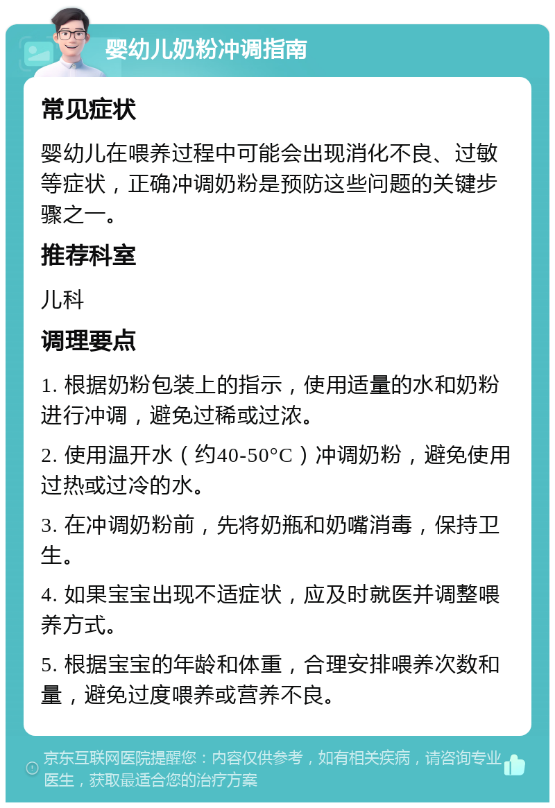 婴幼儿奶粉冲调指南 常见症状 婴幼儿在喂养过程中可能会出现消化不良、过敏等症状，正确冲调奶粉是预防这些问题的关键步骤之一。 推荐科室 儿科 调理要点 1. 根据奶粉包装上的指示，使用适量的水和奶粉进行冲调，避免过稀或过浓。 2. 使用温开水（约40-50°C）冲调奶粉，避免使用过热或过冷的水。 3. 在冲调奶粉前，先将奶瓶和奶嘴消毒，保持卫生。 4. 如果宝宝出现不适症状，应及时就医并调整喂养方式。 5. 根据宝宝的年龄和体重，合理安排喂养次数和量，避免过度喂养或营养不良。