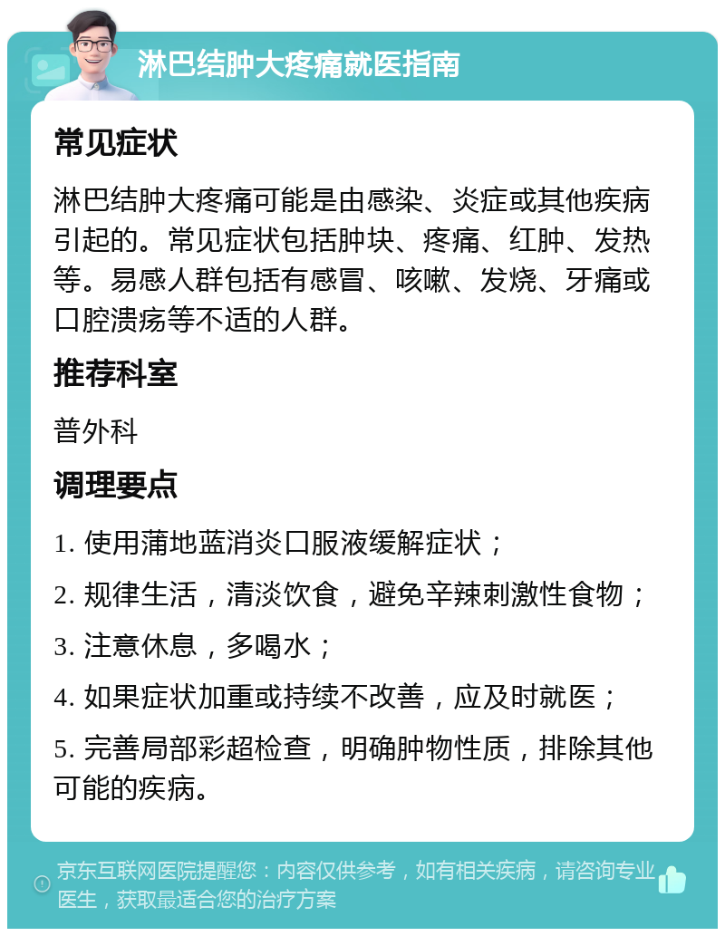 淋巴结肿大疼痛就医指南 常见症状 淋巴结肿大疼痛可能是由感染、炎症或其他疾病引起的。常见症状包括肿块、疼痛、红肿、发热等。易感人群包括有感冒、咳嗽、发烧、牙痛或口腔溃疡等不适的人群。 推荐科室 普外科 调理要点 1. 使用蒲地蓝消炎口服液缓解症状； 2. 规律生活，清淡饮食，避免辛辣刺激性食物； 3. 注意休息，多喝水； 4. 如果症状加重或持续不改善，应及时就医； 5. 完善局部彩超检查，明确肿物性质，排除其他可能的疾病。