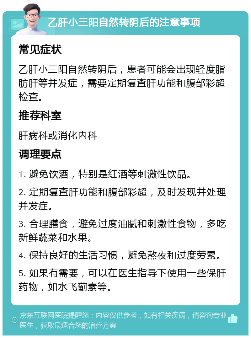 乙肝小三阳自然转阴后的注意事项 常见症状 乙肝小三阳自然转阴后，患者可能会出现轻度脂肪肝等并发症，需要定期复查肝功能和腹部彩超检查。 推荐科室 肝病科或消化内科 调理要点 1. 避免饮酒，特别是红酒等刺激性饮品。 2. 定期复查肝功能和腹部彩超，及时发现并处理并发症。 3. 合理膳食，避免过度油腻和刺激性食物，多吃新鲜蔬菜和水果。 4. 保持良好的生活习惯，避免熬夜和过度劳累。 5. 如果有需要，可以在医生指导下使用一些保肝药物，如水飞蓟素等。