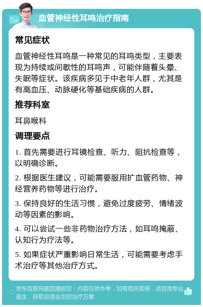 血管神经性耳鸣治疗指南 常见症状 血管神经性耳鸣是一种常见的耳鸣类型，主要表现为持续或间歇性的耳鸣声，可能伴随着头晕、失眠等症状。该疾病多见于中老年人群，尤其是有高血压、动脉硬化等基础疾病的人群。 推荐科室 耳鼻喉科 调理要点 1. 首先需要进行耳镜检查、听力、阻抗检查等，以明确诊断。 2. 根据医生建议，可能需要服用扩血管药物、神经营养药物等进行治疗。 3. 保持良好的生活习惯，避免过度疲劳、情绪波动等因素的影响。 4. 可以尝试一些非药物治疗方法，如耳鸣掩蔽、认知行为疗法等。 5. 如果症状严重影响日常生活，可能需要考虑手术治疗等其他治疗方式。