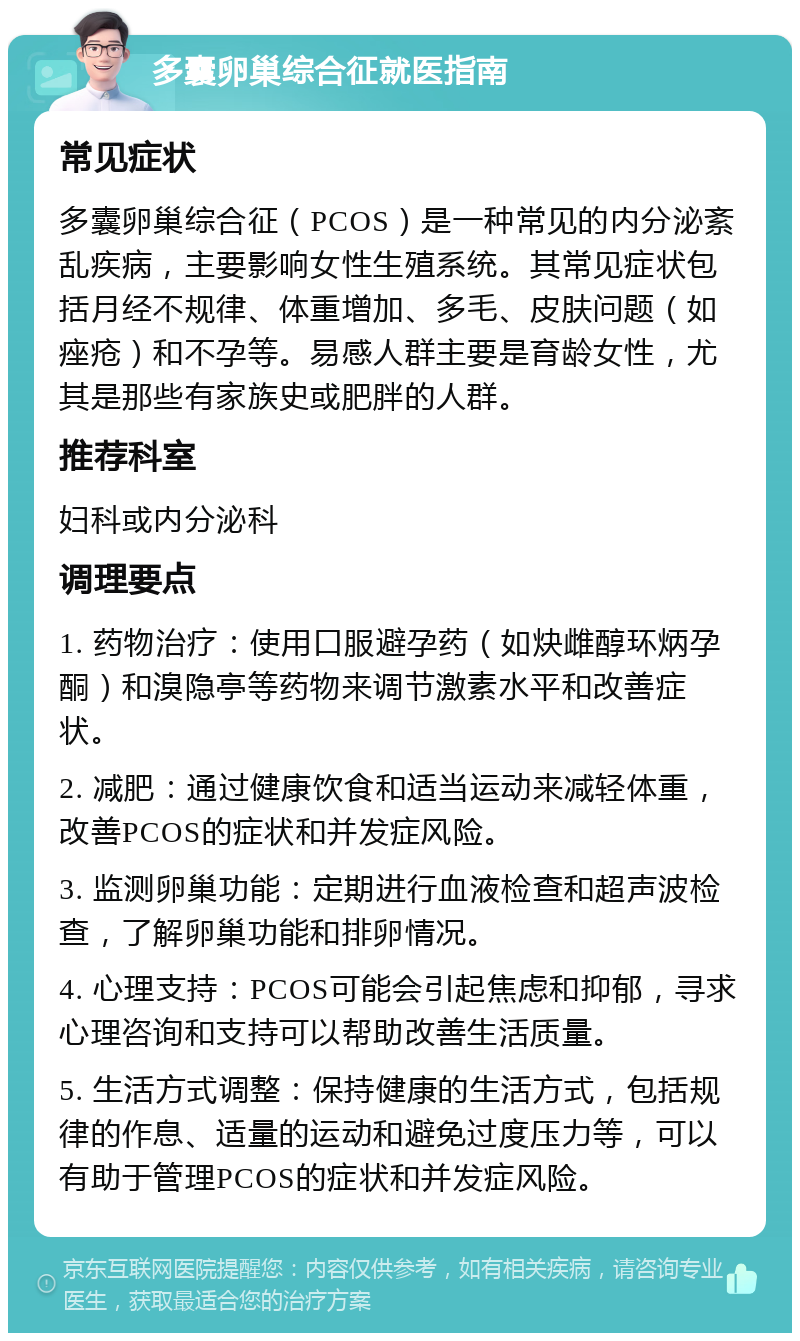 多囊卵巢综合征就医指南 常见症状 多囊卵巢综合征（PCOS）是一种常见的内分泌紊乱疾病，主要影响女性生殖系统。其常见症状包括月经不规律、体重增加、多毛、皮肤问题（如痤疮）和不孕等。易感人群主要是育龄女性，尤其是那些有家族史或肥胖的人群。 推荐科室 妇科或内分泌科 调理要点 1. 药物治疗：使用口服避孕药（如炔雌醇环炳孕酮）和溴隐亭等药物来调节激素水平和改善症状。 2. 减肥：通过健康饮食和适当运动来减轻体重，改善PCOS的症状和并发症风险。 3. 监测卵巢功能：定期进行血液检查和超声波检查，了解卵巢功能和排卵情况。 4. 心理支持：PCOS可能会引起焦虑和抑郁，寻求心理咨询和支持可以帮助改善生活质量。 5. 生活方式调整：保持健康的生活方式，包括规律的作息、适量的运动和避免过度压力等，可以有助于管理PCOS的症状和并发症风险。