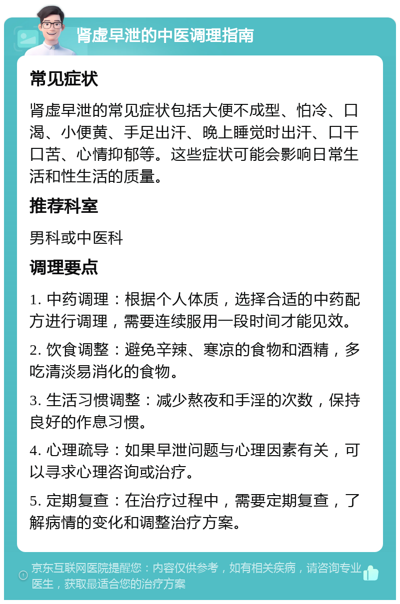 肾虚早泄的中医调理指南 常见症状 肾虚早泄的常见症状包括大便不成型、怕冷、口渴、小便黄、手足出汗、晚上睡觉时出汗、口干口苦、心情抑郁等。这些症状可能会影响日常生活和性生活的质量。 推荐科室 男科或中医科 调理要点 1. 中药调理：根据个人体质，选择合适的中药配方进行调理，需要连续服用一段时间才能见效。 2. 饮食调整：避免辛辣、寒凉的食物和酒精，多吃清淡易消化的食物。 3. 生活习惯调整：减少熬夜和手淫的次数，保持良好的作息习惯。 4. 心理疏导：如果早泄问题与心理因素有关，可以寻求心理咨询或治疗。 5. 定期复查：在治疗过程中，需要定期复查，了解病情的变化和调整治疗方案。