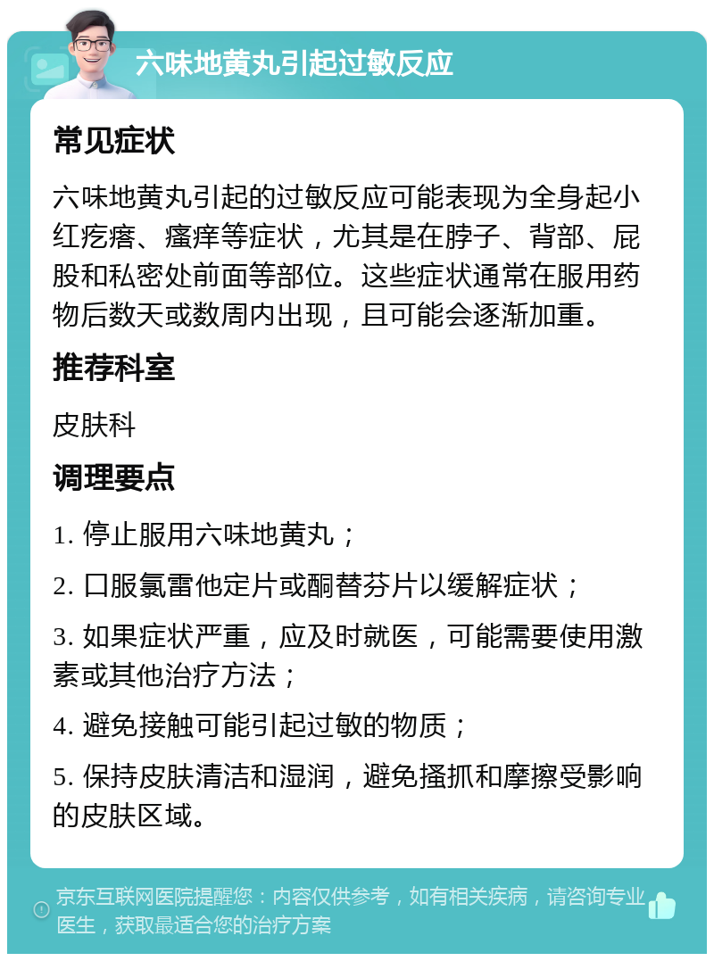 六味地黄丸引起过敏反应 常见症状 六味地黄丸引起的过敏反应可能表现为全身起小红疙瘩、瘙痒等症状，尤其是在脖子、背部、屁股和私密处前面等部位。这些症状通常在服用药物后数天或数周内出现，且可能会逐渐加重。 推荐科室 皮肤科 调理要点 1. 停止服用六味地黄丸； 2. 口服氯雷他定片或酮替芬片以缓解症状； 3. 如果症状严重，应及时就医，可能需要使用激素或其他治疗方法； 4. 避免接触可能引起过敏的物质； 5. 保持皮肤清洁和湿润，避免搔抓和摩擦受影响的皮肤区域。