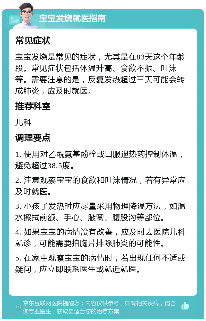 宝宝发烧就医指南 常见症状 宝宝发烧是常见的症状，尤其是在83天这个年龄段。常见症状包括体温升高、食欲不振、吐沫等。需要注意的是，反复发热超过三天可能会转成肺炎，应及时就医。 推荐科室 儿科 调理要点 1. 使用对乙酰氨基酚栓或口服退热药控制体温，避免超过38.5度。 2. 注意观察宝宝的食欲和吐沫情况，若有异常应及时就医。 3. 小孩子发热时应尽量采用物理降温方法，如温水擦拭前额、手心、腋窝、腹股沟等部位。 4. 如果宝宝的病情没有改善，应及时去医院儿科就诊，可能需要拍胸片排除肺炎的可能性。 5. 在家中观察宝宝的病情时，若出现任何不适或疑问，应立即联系医生或就近就医。