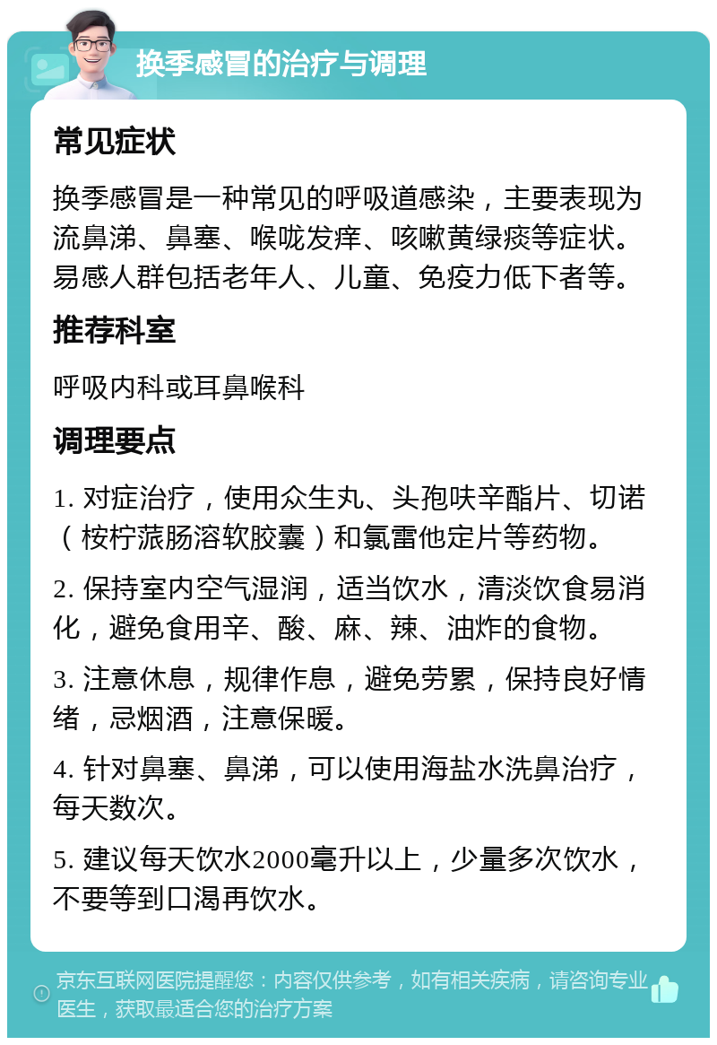 换季感冒的治疗与调理 常见症状 换季感冒是一种常见的呼吸道感染，主要表现为流鼻涕、鼻塞、喉咙发痒、咳嗽黄绿痰等症状。易感人群包括老年人、儿童、免疫力低下者等。 推荐科室 呼吸内科或耳鼻喉科 调理要点 1. 对症治疗，使用众生丸、头孢呋辛酯片、切诺（桉柠蒎肠溶软胶囊）和氯雷他定片等药物。 2. 保持室内空气湿润，适当饮水，清淡饮食易消化，避免食用辛、酸、麻、辣、油炸的食物。 3. 注意休息，规律作息，避免劳累，保持良好情绪，忌烟酒，注意保暖。 4. 针对鼻塞、鼻涕，可以使用海盐水洗鼻治疗，每天数次。 5. 建议每天饮水2000毫升以上，少量多次饮水，不要等到口渴再饮水。