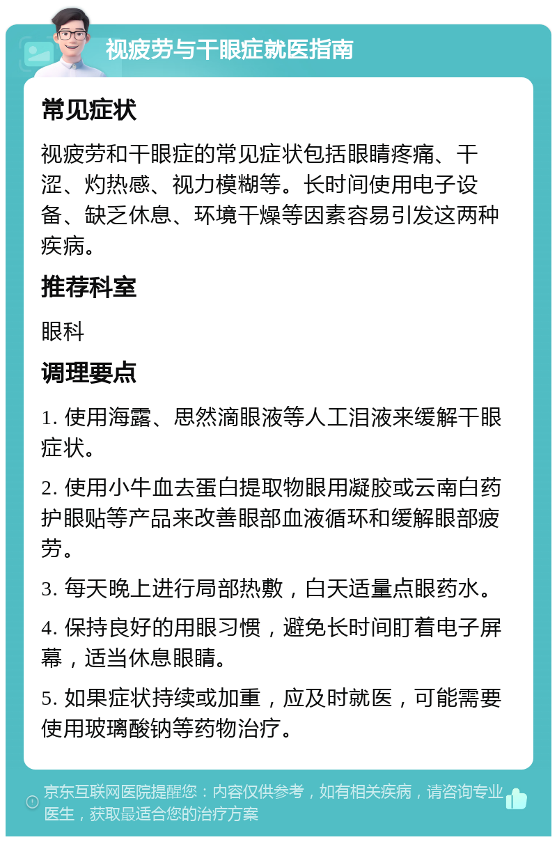 视疲劳与干眼症就医指南 常见症状 视疲劳和干眼症的常见症状包括眼睛疼痛、干涩、灼热感、视力模糊等。长时间使用电子设备、缺乏休息、环境干燥等因素容易引发这两种疾病。 推荐科室 眼科 调理要点 1. 使用海露、思然滴眼液等人工泪液来缓解干眼症状。 2. 使用小牛血去蛋白提取物眼用凝胶或云南白药护眼贴等产品来改善眼部血液循环和缓解眼部疲劳。 3. 每天晚上进行局部热敷，白天适量点眼药水。 4. 保持良好的用眼习惯，避免长时间盯着电子屏幕，适当休息眼睛。 5. 如果症状持续或加重，应及时就医，可能需要使用玻璃酸钠等药物治疗。