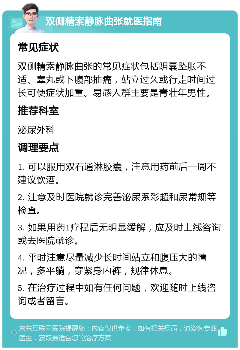 双侧精索静脉曲张就医指南 常见症状 双侧精索静脉曲张的常见症状包括阴囊坠胀不适、睾丸或下腹部抽痛，站立过久或行走时间过长可使症状加重。易感人群主要是青壮年男性。 推荐科室 泌尿外科 调理要点 1. 可以服用双石通淋胶囊，注意用药前后一周不建议饮酒。 2. 注意及时医院就诊完善泌尿系彩超和尿常规等检查。 3. 如果用药1疗程后无明显缓解，应及时上线咨询或去医院就诊。 4. 平时注意尽量减少长时间站立和腹压大的情况，多平躺，穿紧身内裤，规律休息。 5. 在治疗过程中如有任何问题，欢迎随时上线咨询或者留言。