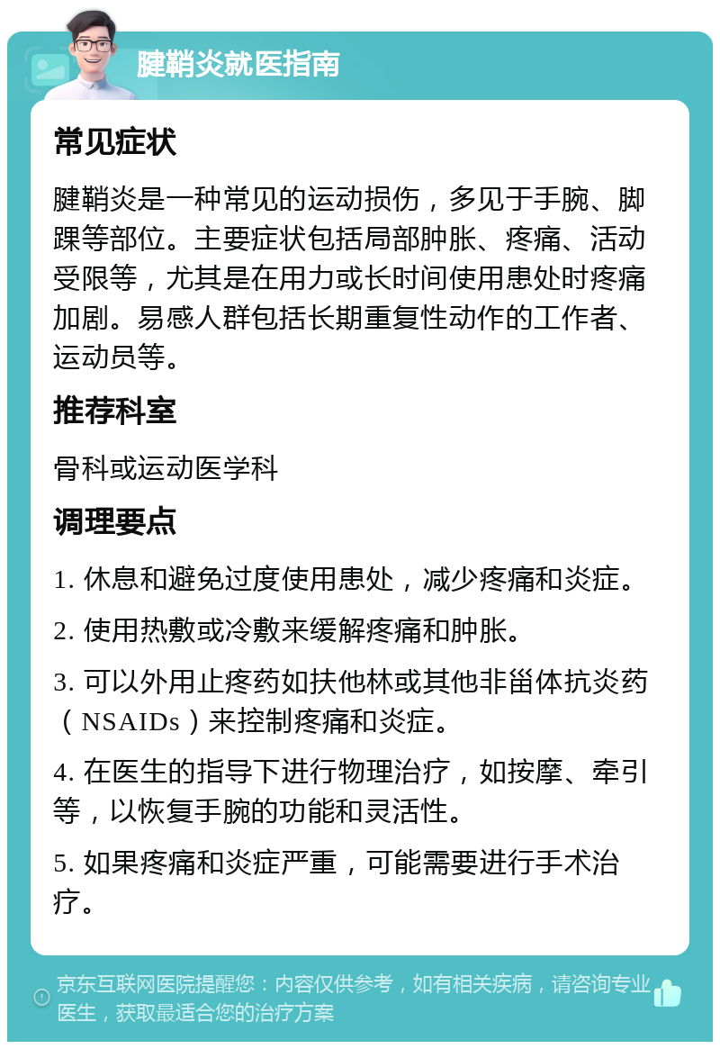 腱鞘炎就医指南 常见症状 腱鞘炎是一种常见的运动损伤，多见于手腕、脚踝等部位。主要症状包括局部肿胀、疼痛、活动受限等，尤其是在用力或长时间使用患处时疼痛加剧。易感人群包括长期重复性动作的工作者、运动员等。 推荐科室 骨科或运动医学科 调理要点 1. 休息和避免过度使用患处，减少疼痛和炎症。 2. 使用热敷或冷敷来缓解疼痛和肿胀。 3. 可以外用止疼药如扶他林或其他非甾体抗炎药（NSAIDs）来控制疼痛和炎症。 4. 在医生的指导下进行物理治疗，如按摩、牵引等，以恢复手腕的功能和灵活性。 5. 如果疼痛和炎症严重，可能需要进行手术治疗。