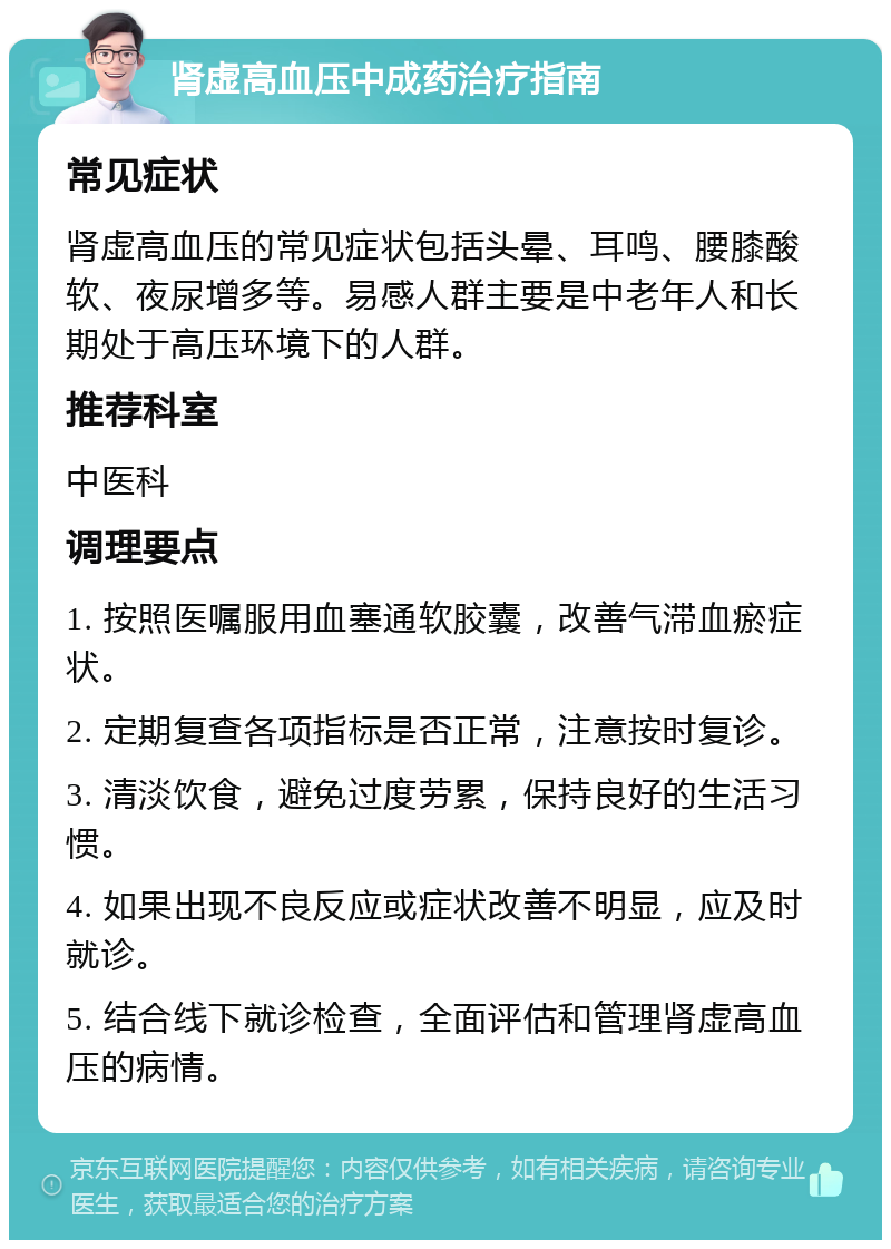 肾虚高血压中成药治疗指南 常见症状 肾虚高血压的常见症状包括头晕、耳鸣、腰膝酸软、夜尿增多等。易感人群主要是中老年人和长期处于高压环境下的人群。 推荐科室 中医科 调理要点 1. 按照医嘱服用血塞通软胶囊，改善气滞血瘀症状。 2. 定期复查各项指标是否正常，注意按时复诊。 3. 清淡饮食，避免过度劳累，保持良好的生活习惯。 4. 如果出现不良反应或症状改善不明显，应及时就诊。 5. 结合线下就诊检查，全面评估和管理肾虚高血压的病情。