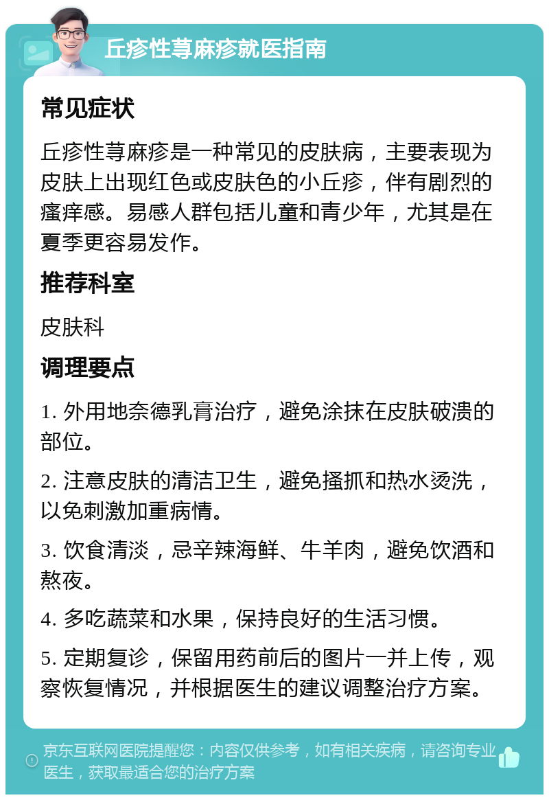 丘疹性荨麻疹就医指南 常见症状 丘疹性荨麻疹是一种常见的皮肤病，主要表现为皮肤上出现红色或皮肤色的小丘疹，伴有剧烈的瘙痒感。易感人群包括儿童和青少年，尤其是在夏季更容易发作。 推荐科室 皮肤科 调理要点 1. 外用地奈德乳膏治疗，避免涂抹在皮肤破溃的部位。 2. 注意皮肤的清洁卫生，避免搔抓和热水烫洗，以免刺激加重病情。 3. 饮食清淡，忌辛辣海鲜、牛羊肉，避免饮酒和熬夜。 4. 多吃蔬菜和水果，保持良好的生活习惯。 5. 定期复诊，保留用药前后的图片一并上传，观察恢复情况，并根据医生的建议调整治疗方案。