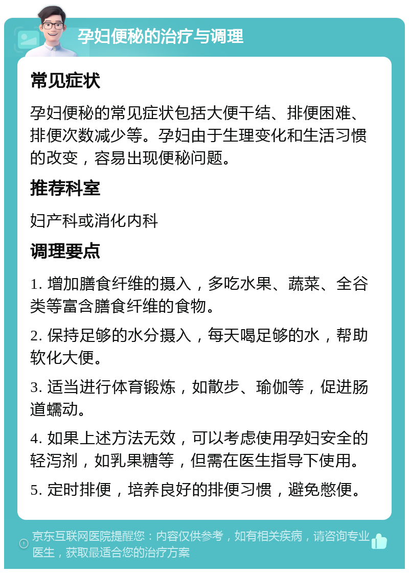 孕妇便秘的治疗与调理 常见症状 孕妇便秘的常见症状包括大便干结、排便困难、排便次数减少等。孕妇由于生理变化和生活习惯的改变，容易出现便秘问题。 推荐科室 妇产科或消化内科 调理要点 1. 增加膳食纤维的摄入，多吃水果、蔬菜、全谷类等富含膳食纤维的食物。 2. 保持足够的水分摄入，每天喝足够的水，帮助软化大便。 3. 适当进行体育锻炼，如散步、瑜伽等，促进肠道蠕动。 4. 如果上述方法无效，可以考虑使用孕妇安全的轻泻剂，如乳果糖等，但需在医生指导下使用。 5. 定时排便，培养良好的排便习惯，避免憋便。