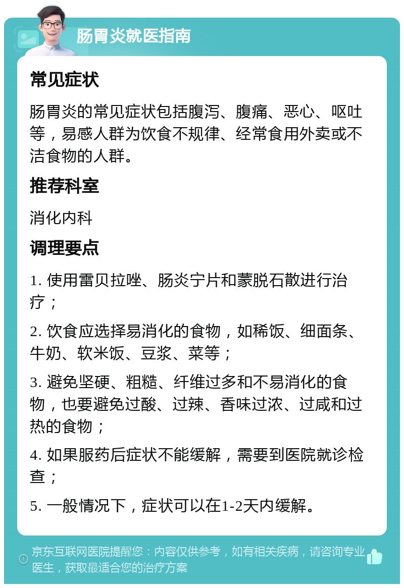 肠胃炎就医指南 常见症状 肠胃炎的常见症状包括腹泻、腹痛、恶心、呕吐等，易感人群为饮食不规律、经常食用外卖或不洁食物的人群。 推荐科室 消化内科 调理要点 1. 使用雷贝拉唑、肠炎宁片和蒙脱石散进行治疗； 2. 饮食应选择易消化的食物，如稀饭、细面条、牛奶、软米饭、豆浆、菜等； 3. 避免坚硬、粗糙、纤维过多和不易消化的食物，也要避免过酸、过辣、香味过浓、过咸和过热的食物； 4. 如果服药后症状不能缓解，需要到医院就诊检查； 5. 一般情况下，症状可以在1-2天内缓解。