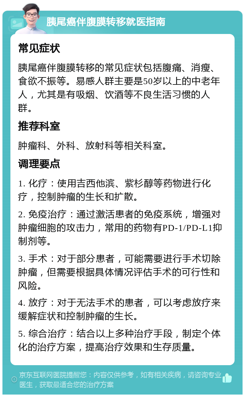 胰尾癌伴腹膜转移就医指南 常见症状 胰尾癌伴腹膜转移的常见症状包括腹痛、消瘦、食欲不振等。易感人群主要是50岁以上的中老年人，尤其是有吸烟、饮酒等不良生活习惯的人群。 推荐科室 肿瘤科、外科、放射科等相关科室。 调理要点 1. 化疗：使用吉西他滨、紫杉醇等药物进行化疗，控制肿瘤的生长和扩散。 2. 免疫治疗：通过激活患者的免疫系统，增强对肿瘤细胞的攻击力，常用的药物有PD-1/PD-L1抑制剂等。 3. 手术：对于部分患者，可能需要进行手术切除肿瘤，但需要根据具体情况评估手术的可行性和风险。 4. 放疗：对于无法手术的患者，可以考虑放疗来缓解症状和控制肿瘤的生长。 5. 综合治疗：结合以上多种治疗手段，制定个体化的治疗方案，提高治疗效果和生存质量。