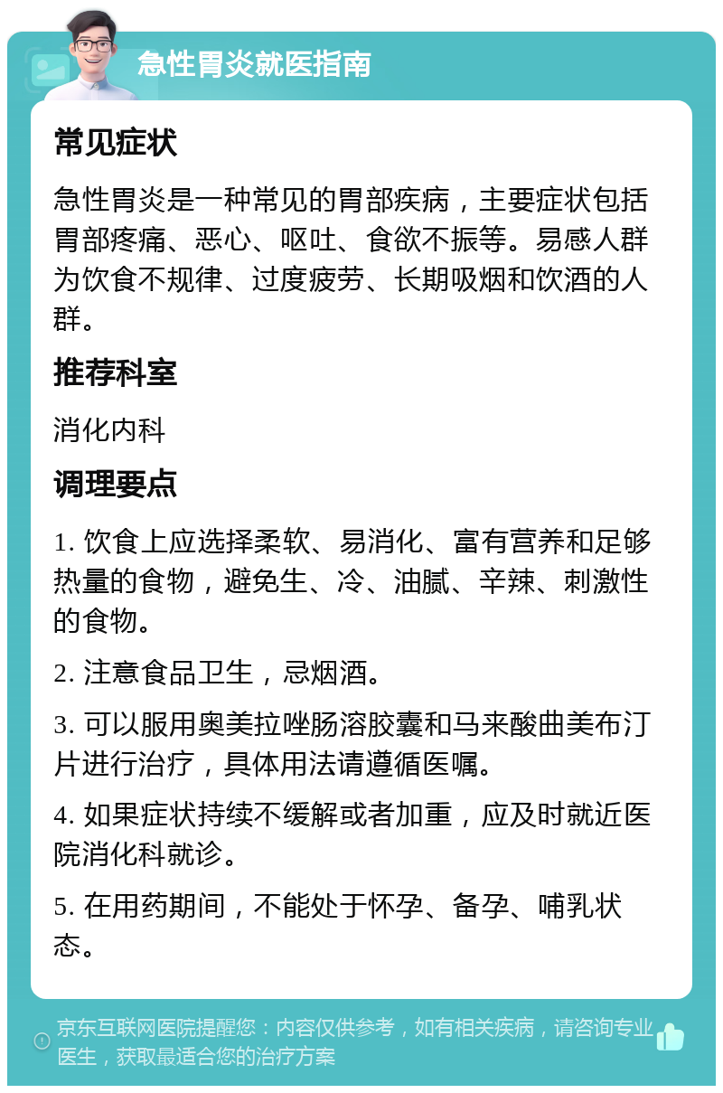 急性胃炎就医指南 常见症状 急性胃炎是一种常见的胃部疾病，主要症状包括胃部疼痛、恶心、呕吐、食欲不振等。易感人群为饮食不规律、过度疲劳、长期吸烟和饮酒的人群。 推荐科室 消化内科 调理要点 1. 饮食上应选择柔软、易消化、富有营养和足够热量的食物，避免生、冷、油腻、辛辣、刺激性的食物。 2. 注意食品卫生，忌烟酒。 3. 可以服用奥美拉唑肠溶胶囊和马来酸曲美布汀片进行治疗，具体用法请遵循医嘱。 4. 如果症状持续不缓解或者加重，应及时就近医院消化科就诊。 5. 在用药期间，不能处于怀孕、备孕、哺乳状态。