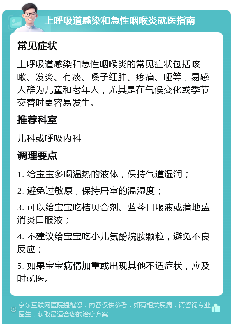 上呼吸道感染和急性咽喉炎就医指南 常见症状 上呼吸道感染和急性咽喉炎的常见症状包括咳嗽、发炎、有痰、嗓子红肿、疼痛、哑等，易感人群为儿童和老年人，尤其是在气候变化或季节交替时更容易发生。 推荐科室 儿科或呼吸内科 调理要点 1. 给宝宝多喝温热的液体，保持气道湿润； 2. 避免过敏原，保持居室的温湿度； 3. 可以给宝宝吃桔贝合剂、蓝芩口服液或蒲地蓝消炎口服液； 4. 不建议给宝宝吃小儿氨酚烷胺颗粒，避免不良反应； 5. 如果宝宝病情加重或出现其他不适症状，应及时就医。