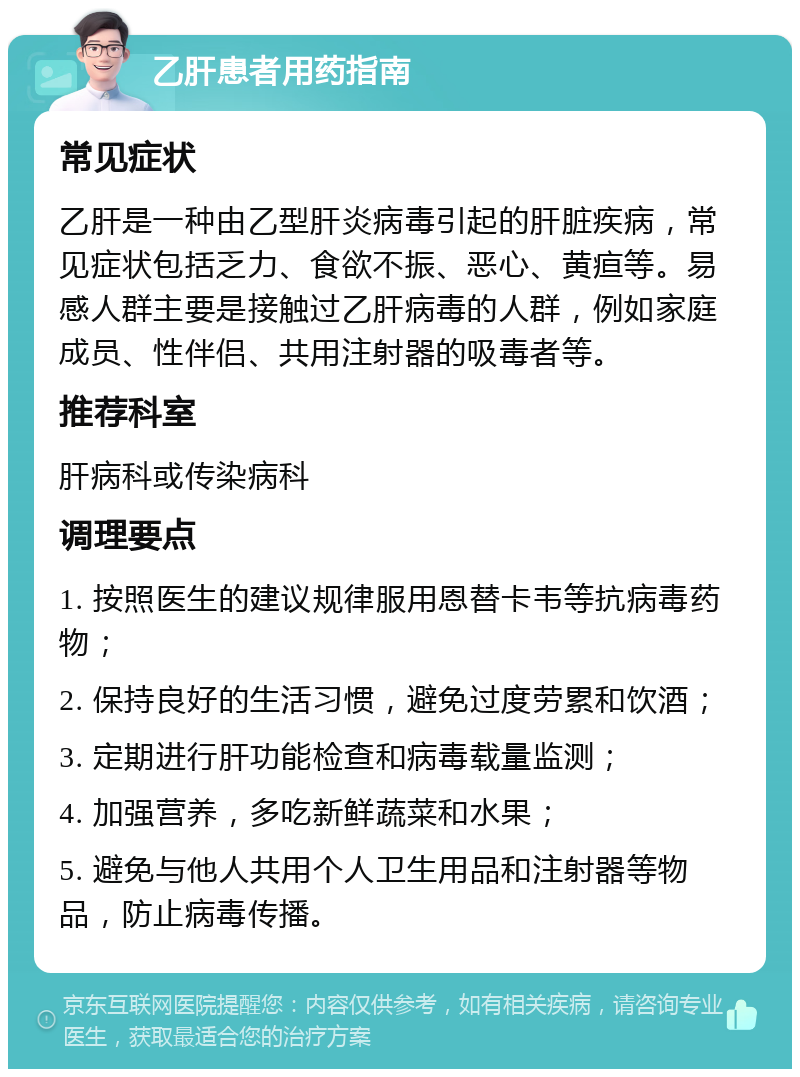 乙肝患者用药指南 常见症状 乙肝是一种由乙型肝炎病毒引起的肝脏疾病，常见症状包括乏力、食欲不振、恶心、黄疸等。易感人群主要是接触过乙肝病毒的人群，例如家庭成员、性伴侣、共用注射器的吸毒者等。 推荐科室 肝病科或传染病科 调理要点 1. 按照医生的建议规律服用恩替卡韦等抗病毒药物； 2. 保持良好的生活习惯，避免过度劳累和饮酒； 3. 定期进行肝功能检查和病毒载量监测； 4. 加强营养，多吃新鲜蔬菜和水果； 5. 避免与他人共用个人卫生用品和注射器等物品，防止病毒传播。