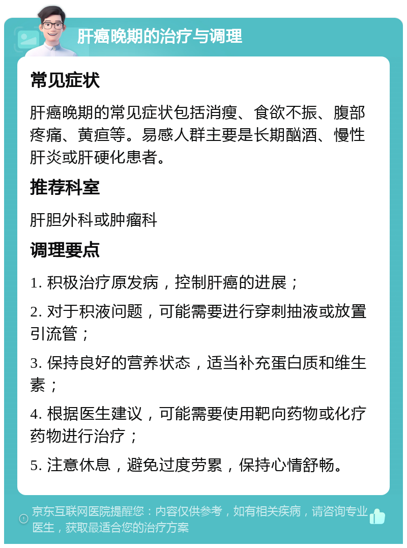 肝癌晚期的治疗与调理 常见症状 肝癌晚期的常见症状包括消瘦、食欲不振、腹部疼痛、黄疸等。易感人群主要是长期酗酒、慢性肝炎或肝硬化患者。 推荐科室 肝胆外科或肿瘤科 调理要点 1. 积极治疗原发病，控制肝癌的进展； 2. 对于积液问题，可能需要进行穿刺抽液或放置引流管； 3. 保持良好的营养状态，适当补充蛋白质和维生素； 4. 根据医生建议，可能需要使用靶向药物或化疗药物进行治疗； 5. 注意休息，避免过度劳累，保持心情舒畅。