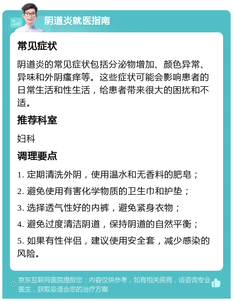 阴道炎就医指南 常见症状 阴道炎的常见症状包括分泌物增加、颜色异常、异味和外阴瘙痒等。这些症状可能会影响患者的日常生活和性生活，给患者带来很大的困扰和不适。 推荐科室 妇科 调理要点 1. 定期清洗外阴，使用温水和无香料的肥皂； 2. 避免使用有害化学物质的卫生巾和护垫； 3. 选择透气性好的内裤，避免紧身衣物； 4. 避免过度清洁阴道，保持阴道的自然平衡； 5. 如果有性伴侣，建议使用安全套，减少感染的风险。