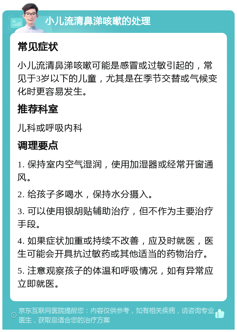 小儿流清鼻涕咳嗽的处理 常见症状 小儿流清鼻涕咳嗽可能是感冒或过敏引起的，常见于3岁以下的儿童，尤其是在季节交替或气候变化时更容易发生。 推荐科室 儿科或呼吸内科 调理要点 1. 保持室内空气湿润，使用加湿器或经常开窗通风。 2. 给孩子多喝水，保持水分摄入。 3. 可以使用银胡贴辅助治疗，但不作为主要治疗手段。 4. 如果症状加重或持续不改善，应及时就医，医生可能会开具抗过敏药或其他适当的药物治疗。 5. 注意观察孩子的体温和呼吸情况，如有异常应立即就医。