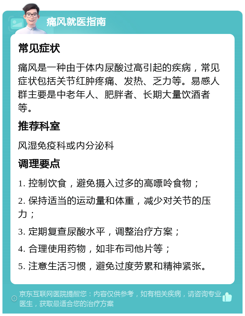 痛风就医指南 常见症状 痛风是一种由于体内尿酸过高引起的疾病，常见症状包括关节红肿疼痛、发热、乏力等。易感人群主要是中老年人、肥胖者、长期大量饮酒者等。 推荐科室 风湿免疫科或内分泌科 调理要点 1. 控制饮食，避免摄入过多的高嘌呤食物； 2. 保持适当的运动量和体重，减少对关节的压力； 3. 定期复查尿酸水平，调整治疗方案； 4. 合理使用药物，如非布司他片等； 5. 注意生活习惯，避免过度劳累和精神紧张。