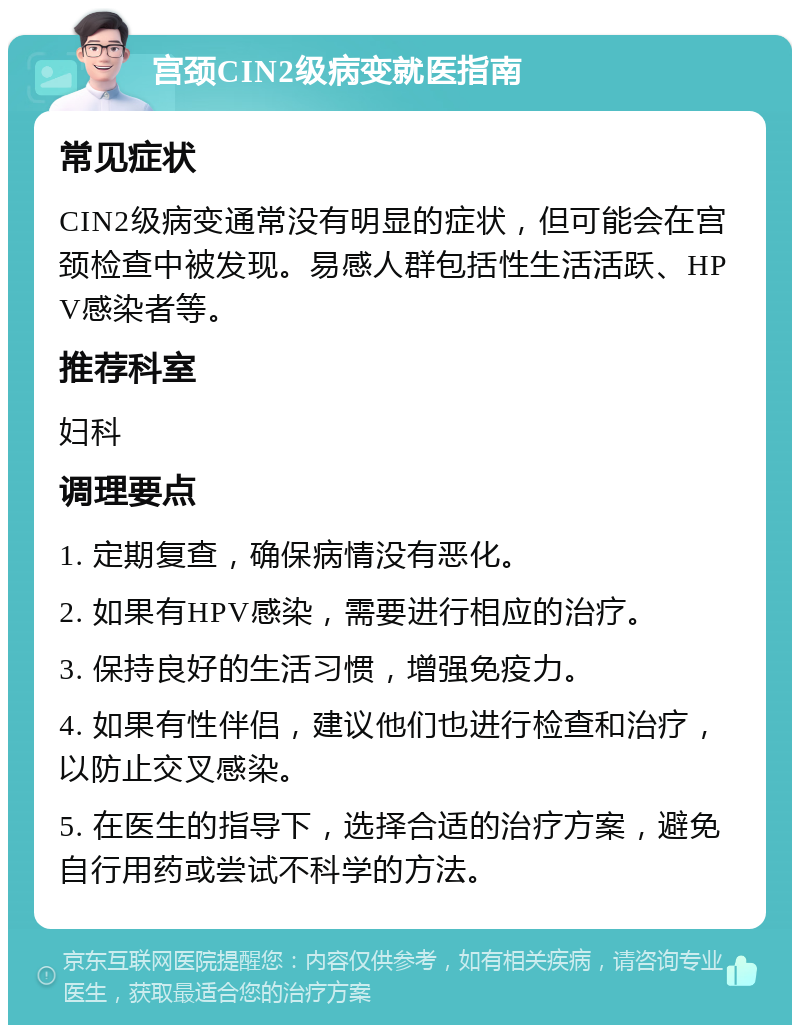 宫颈CIN2级病变就医指南 常见症状 CIN2级病变通常没有明显的症状，但可能会在宫颈检查中被发现。易感人群包括性生活活跃、HPV感染者等。 推荐科室 妇科 调理要点 1. 定期复查，确保病情没有恶化。 2. 如果有HPV感染，需要进行相应的治疗。 3. 保持良好的生活习惯，增强免疫力。 4. 如果有性伴侣，建议他们也进行检查和治疗，以防止交叉感染。 5. 在医生的指导下，选择合适的治疗方案，避免自行用药或尝试不科学的方法。