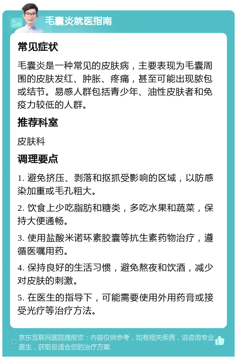 毛囊炎就医指南 常见症状 毛囊炎是一种常见的皮肤病，主要表现为毛囊周围的皮肤发红、肿胀、疼痛，甚至可能出现脓包或结节。易感人群包括青少年、油性皮肤者和免疫力较低的人群。 推荐科室 皮肤科 调理要点 1. 避免挤压、剥落和抠抓受影响的区域，以防感染加重或毛孔粗大。 2. 饮食上少吃脂肪和糖类，多吃水果和蔬菜，保持大便通畅。 3. 使用盐酸米诺环素胶囊等抗生素药物治疗，遵循医嘱用药。 4. 保持良好的生活习惯，避免熬夜和饮酒，减少对皮肤的刺激。 5. 在医生的指导下，可能需要使用外用药膏或接受光疗等治疗方法。