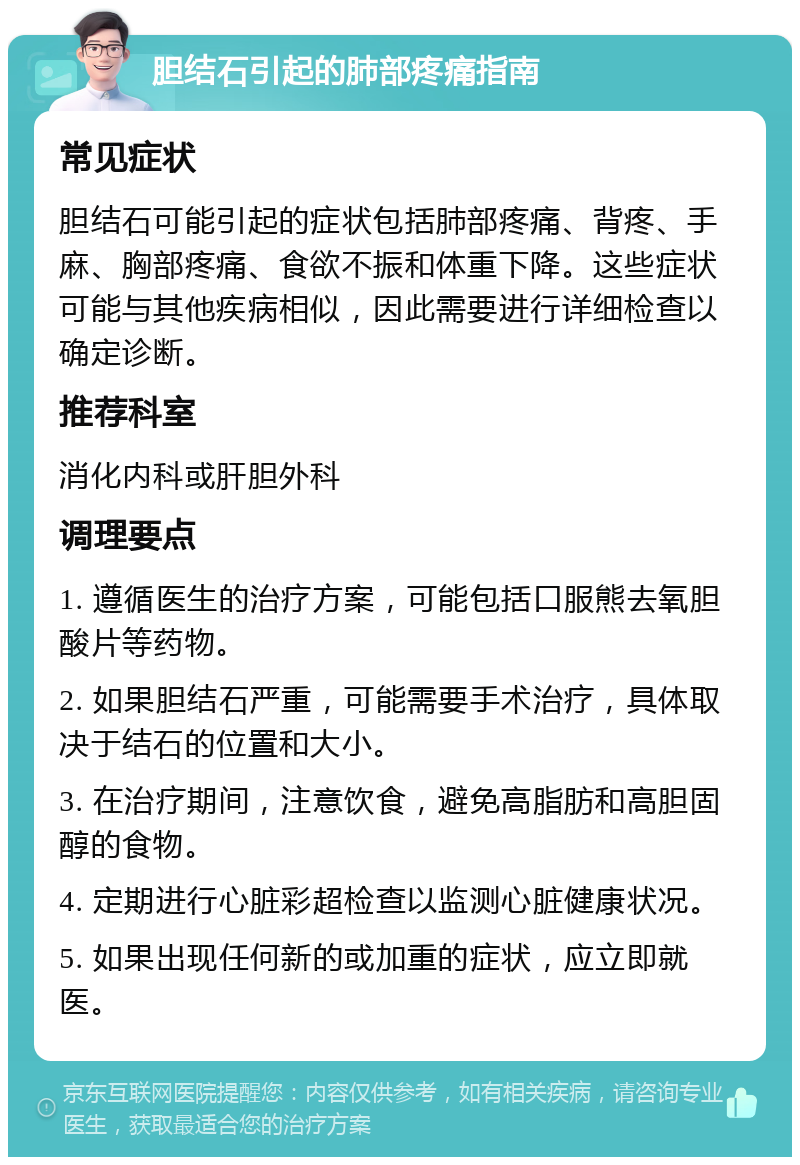 胆结石引起的肺部疼痛指南 常见症状 胆结石可能引起的症状包括肺部疼痛、背疼、手麻、胸部疼痛、食欲不振和体重下降。这些症状可能与其他疾病相似，因此需要进行详细检查以确定诊断。 推荐科室 消化内科或肝胆外科 调理要点 1. 遵循医生的治疗方案，可能包括口服熊去氧胆酸片等药物。 2. 如果胆结石严重，可能需要手术治疗，具体取决于结石的位置和大小。 3. 在治疗期间，注意饮食，避免高脂肪和高胆固醇的食物。 4. 定期进行心脏彩超检查以监测心脏健康状况。 5. 如果出现任何新的或加重的症状，应立即就医。