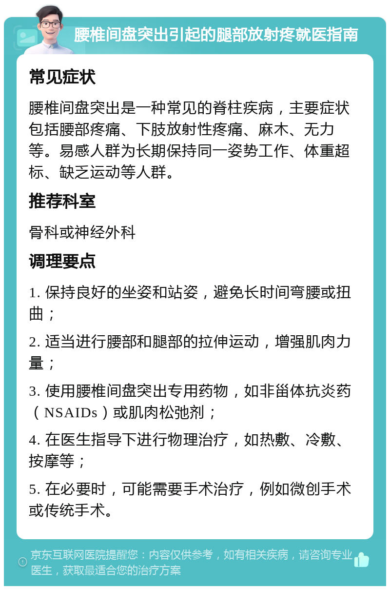 腰椎间盘突出引起的腿部放射疼就医指南 常见症状 腰椎间盘突出是一种常见的脊柱疾病，主要症状包括腰部疼痛、下肢放射性疼痛、麻木、无力等。易感人群为长期保持同一姿势工作、体重超标、缺乏运动等人群。 推荐科室 骨科或神经外科 调理要点 1. 保持良好的坐姿和站姿，避免长时间弯腰或扭曲； 2. 适当进行腰部和腿部的拉伸运动，增强肌肉力量； 3. 使用腰椎间盘突出专用药物，如非甾体抗炎药（NSAIDs）或肌肉松弛剂； 4. 在医生指导下进行物理治疗，如热敷、冷敷、按摩等； 5. 在必要时，可能需要手术治疗，例如微创手术或传统手术。