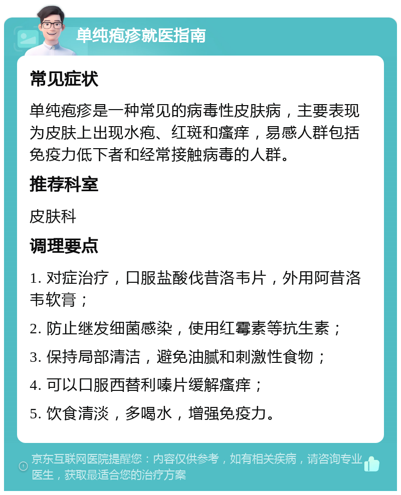 单纯疱疹就医指南 常见症状 单纯疱疹是一种常见的病毒性皮肤病，主要表现为皮肤上出现水疱、红斑和瘙痒，易感人群包括免疫力低下者和经常接触病毒的人群。 推荐科室 皮肤科 调理要点 1. 对症治疗，口服盐酸伐昔洛韦片，外用阿昔洛韦软膏； 2. 防止继发细菌感染，使用红霉素等抗生素； 3. 保持局部清洁，避免油腻和刺激性食物； 4. 可以口服西替利嗪片缓解瘙痒； 5. 饮食清淡，多喝水，增强免疫力。