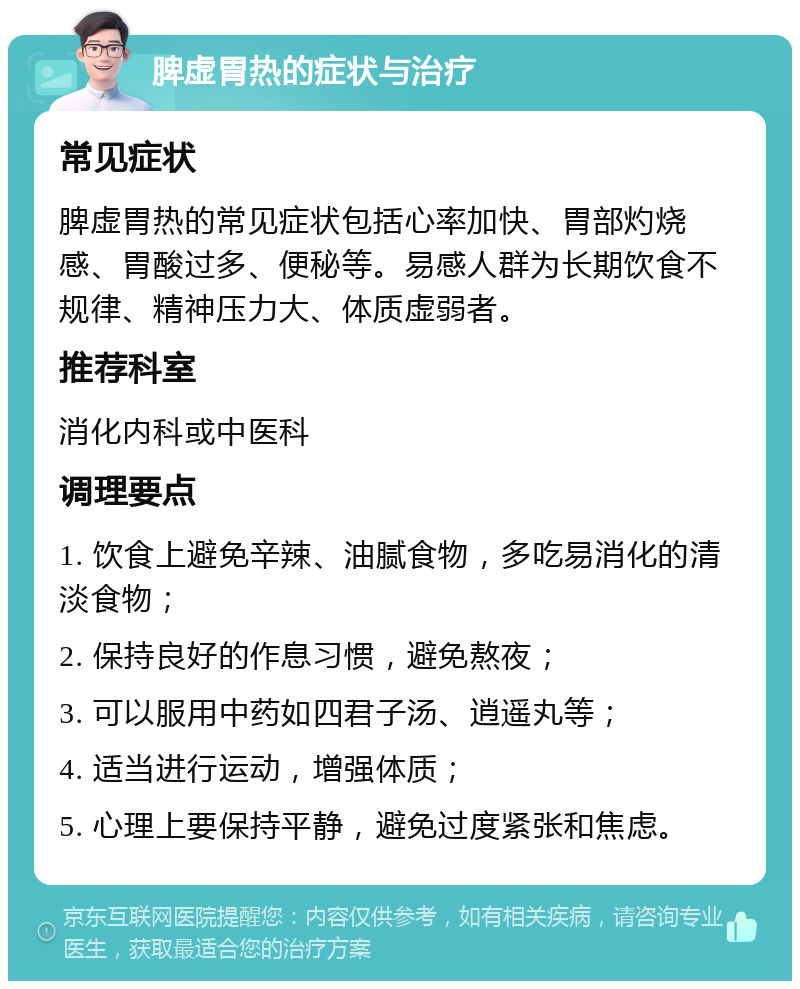 脾虚胃热的症状与治疗 常见症状 脾虚胃热的常见症状包括心率加快、胃部灼烧感、胃酸过多、便秘等。易感人群为长期饮食不规律、精神压力大、体质虚弱者。 推荐科室 消化内科或中医科 调理要点 1. 饮食上避免辛辣、油腻食物，多吃易消化的清淡食物； 2. 保持良好的作息习惯，避免熬夜； 3. 可以服用中药如四君子汤、逍遥丸等； 4. 适当进行运动，增强体质； 5. 心理上要保持平静，避免过度紧张和焦虑。