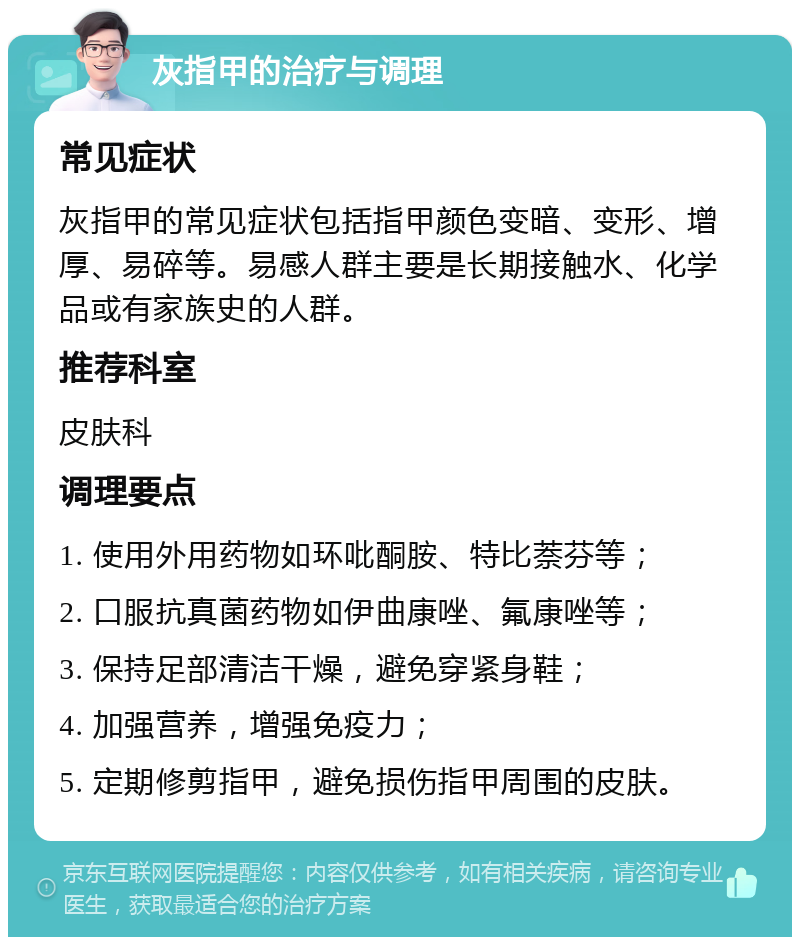 灰指甲的治疗与调理 常见症状 灰指甲的常见症状包括指甲颜色变暗、变形、增厚、易碎等。易感人群主要是长期接触水、化学品或有家族史的人群。 推荐科室 皮肤科 调理要点 1. 使用外用药物如环吡酮胺、特比萘芬等； 2. 口服抗真菌药物如伊曲康唑、氟康唑等； 3. 保持足部清洁干燥，避免穿紧身鞋； 4. 加强营养，增强免疫力； 5. 定期修剪指甲，避免损伤指甲周围的皮肤。