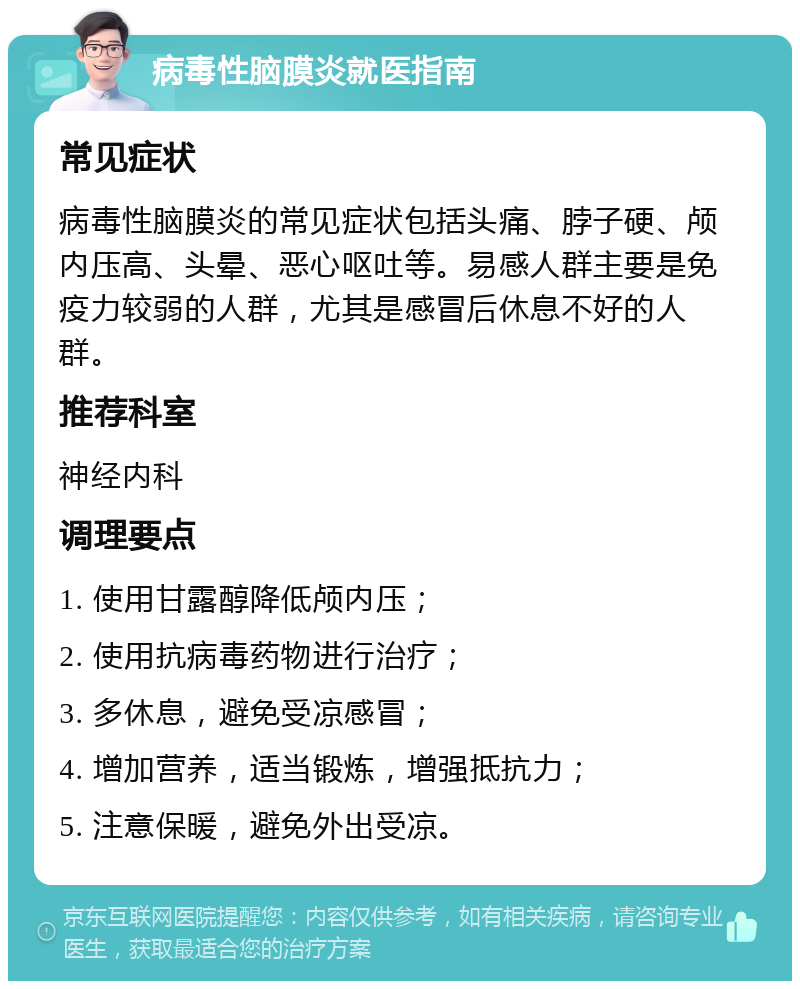 病毒性脑膜炎就医指南 常见症状 病毒性脑膜炎的常见症状包括头痛、脖子硬、颅内压高、头晕、恶心呕吐等。易感人群主要是免疫力较弱的人群，尤其是感冒后休息不好的人群。 推荐科室 神经内科 调理要点 1. 使用甘露醇降低颅内压； 2. 使用抗病毒药物进行治疗； 3. 多休息，避免受凉感冒； 4. 增加营养，适当锻炼，增强抵抗力； 5. 注意保暖，避免外出受凉。