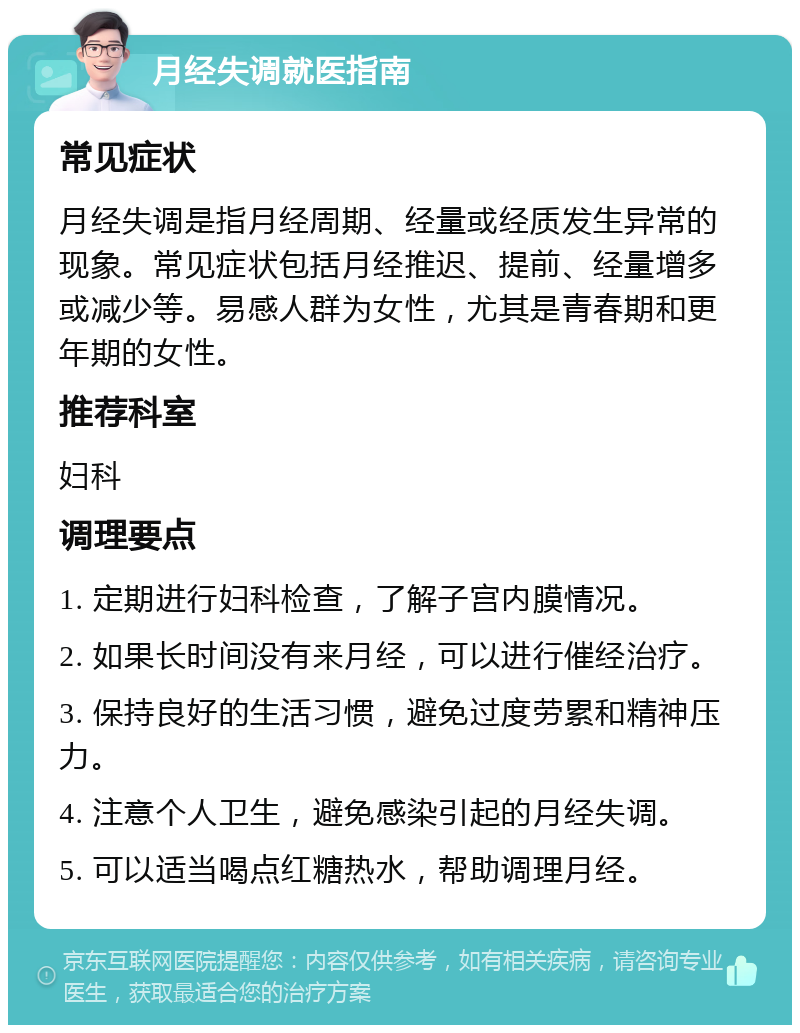 月经失调就医指南 常见症状 月经失调是指月经周期、经量或经质发生异常的现象。常见症状包括月经推迟、提前、经量增多或减少等。易感人群为女性，尤其是青春期和更年期的女性。 推荐科室 妇科 调理要点 1. 定期进行妇科检查，了解子宫内膜情况。 2. 如果长时间没有来月经，可以进行催经治疗。 3. 保持良好的生活习惯，避免过度劳累和精神压力。 4. 注意个人卫生，避免感染引起的月经失调。 5. 可以适当喝点红糖热水，帮助调理月经。